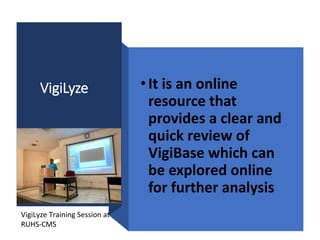 VigiLyze •It is an online
resource that
provides a clear and
quick review of
VigiBase which can
be explored online
for further analysis
VigiLyze Training Session at
RUHS-CMS
 