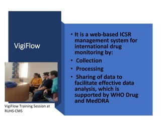 VigiFlow
• It is a web-based ICSR
management system for
international drug
monitoring by:
• Collection
• Processing
• Sharing of data to
facilitate effective data
analysis, which is
supported by WHO Drug
and MedDRA
VigiFlow Training Session at
RUHS-CMS
 
