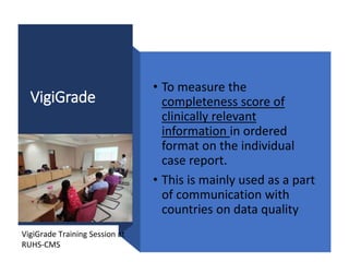VigiGrade
• To measure the
completeness score of
clinically relevant
information in ordered
format on the individual
case report.
• This is mainly used as a part
of communication with
countries on data quality
VigiGrade Training Session at
RUHS-CMS
 