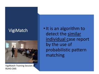 VigiMatch •It is an algorithm to
detect the similar
individual case report
by the use of
probabilistic pattern
matching
VigiMatch Training Session at
RUHS-CMS
 
