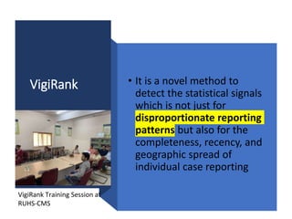 VigiRank • It is a novel method to
detect the statistical signals
which is not just for
disproportionate reporting
patterns but also for the
completeness, recency, and
geographic spread of
individual case reporting
VigiRank Training Session at
RUHS-CMS
 