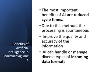 Benefits of
Artificial
Intelligence in
Pharmacovigilanc
e
• The most important
benefits of AI are reduced
cycle times.
• Due to this method, the
processing is spontaneous
• Improve the quality and
accuracy of the
information
• AI can handle or manage
diverse types of incoming
data formats
 