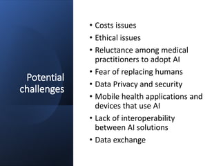 Potential
challenges
• Costs issues
• Ethical issues
• Reluctance among medical
practitioners to adopt AI
• Fear of replacing humans
• Data Privacy and security
• Mobile health applications and
devices that use AI
• Lack of interoperability
between AI solutions
• Data exchange
 