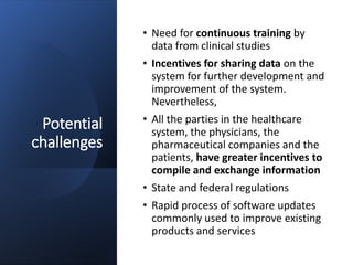 Potential
challenges
• Need for continuous training by
data from clinical studies
• Incentives for sharing data on the
system for further development and
improvement of the system.
Nevertheless,
• All the parties in the healthcare
system, the physicians, the
pharmaceutical companies and the
patients, have greater incentives to
compile and exchange information
• State and federal regulations
• Rapid process of software updates
commonly used to improve existing
products and services
 