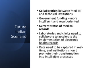 Future
Indian
Scenario
• Collaboration between medical
and technical institutions
• Government funding – more
intelligent and result oriented
• Current status of medical
records
• Laboratories and clinics need to
collaborate to accelerate the
implementation of electronic
health records
• Data need to be captured in real-
time, and institutions should
promote their transformation
into intelligible processes
 