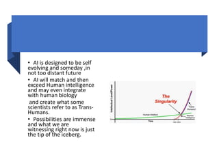 • AI is designed to be self
evolving and someday ,in
not too distant future
• AI will match and then
exceed Human intelligence
and may even integrate
with human biology
and create what some
scientists refer to as Trans-
Humans.
• Possibilities are immense
and what we are
witnessing right now is just
the tip of the iceberg.
 