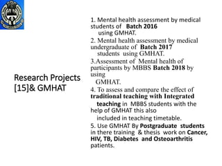 Research Projects
[15]& GMHAT
1. Mental health assessment by medical
students of Batch 2016
using GMHAT.
2. Mental health assessment by medical
undergraduate of Batch 2017
students using GMHAT.
3.Assessment of Mental health of
participants by MBBS Batch 2018 by
using
GMHAT.
4. To assess and compare the effect of
traditional teaching with Integrated
teaching in MBBS students with the
help of GMHAT this also
included in teaching timetable.
5. Use GMHAT By Postgraduate students
in there training & thesis work on Cancer,
HIV, TB, Diabetes and Osteoarthritis
patients.
 