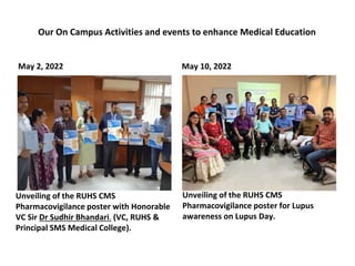 May 2, 2022
Unveiling of the RUHS CMS
Pharmacovigilance poster with Honorable
VC Sir Dr Sudhir Bhandari. (VC, RUHS &
Principal SMS Medical College).
May 10, 2022
Unveiling of the RUHS CMS
Pharmacovigilance poster for Lupus
awareness on Lupus Day.
Our On Campus Activities and events to enhance Medical Education
 