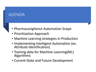 AGENDA
• Pharmacovigilance Automation Scope
• Prioritization Approach
• Machine Learning strategies in Production
• Implementing Intelligent Automation (ex.
Attribute Identification)
• Training data for Machine Learning(ML)
Algorithms
• Current State and Future Development
 