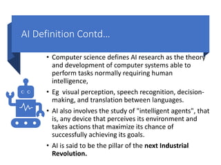 AI Definition Contd…
• Computer science defines AI research as the theory
and development of computer systems able to
perform tasks normally requiring human
intelligence,
• Eg visual perception, speech recognition, decision-
making, and translation between languages.
• AI also involves the study of "intelligent agents", that
is, any device that perceives its environment and
takes actions that maximize its chance of
successfully achieving its goals.
• AI is said to be the pillar of the next Industrial
Revolution.
 
