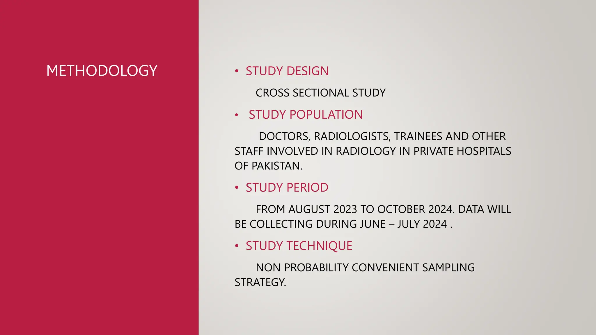 METHODOLOGY • STUDY DESIGN
CROSS SECTIONAL STUDY
• STUDY POPULATION
DOCTORS, RADIOLOGISTS, TRAINEES AND OTHER
STAFF INVOLVED IN RADIOLOGY IN PRIVATE HOSPITALS
OF PAKISTAN.
• STUDY PERIOD
FROM AUGUST 2023 TO OCTOBER 2024. DATA WILL
BE COLLECTING DURING JUNE – JULY 2024 .
• STUDY TECHNIQUE
NON PROBABILITY CONVENIENT SAMPLING
STRATEGY.
 