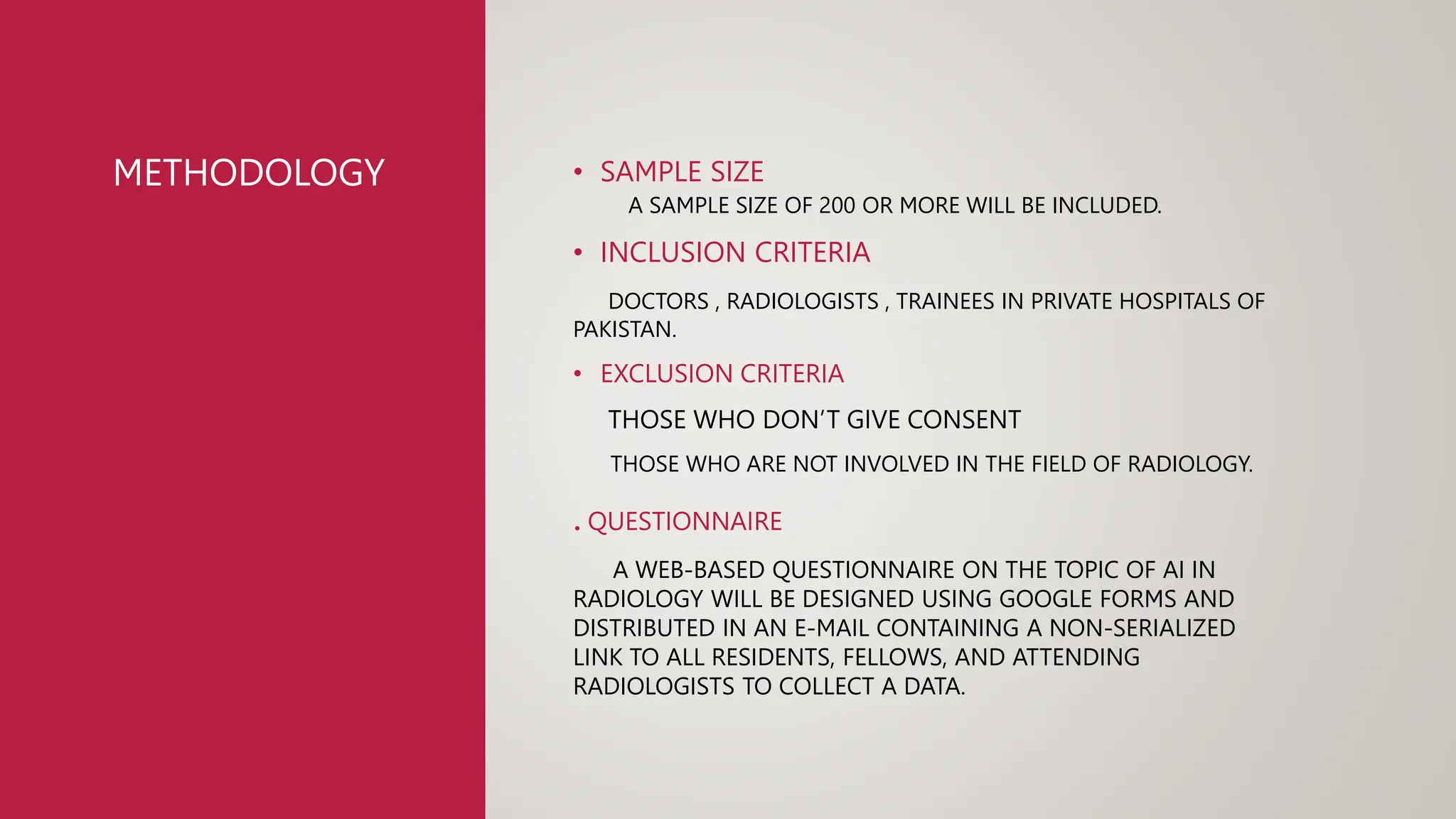 METHODOLOGY • SAMPLE SIZE
A SAMPLE SIZE OF 200 OR MORE WILL BE INCLUDED.
• INCLUSION CRITERIA
DOCTORS , RADIOLOGISTS , TRAINEES IN PRIVATE HOSPITALS OF
PAKISTAN.
• EXCLUSION CRITERIA
THOSE WHO DON’T GIVE CONSENT
THOSE WHO ARE NOT INVOLVED IN THE FIELD OF RADIOLOGY.
. QUESTIONNAIRE
A WEB-BASED QUESTIONNAIRE ON THE TOPIC OF AI IN
RADIOLOGY WILL BE DESIGNED USING GOOGLE FORMS AND
DISTRIBUTED IN AN E-MAIL CONTAINING A NON-SERIALIZED
LINK TO ALL RESIDENTS, FELLOWS, AND ATTENDING
RADIOLOGISTS TO COLLECT A DATA.
 