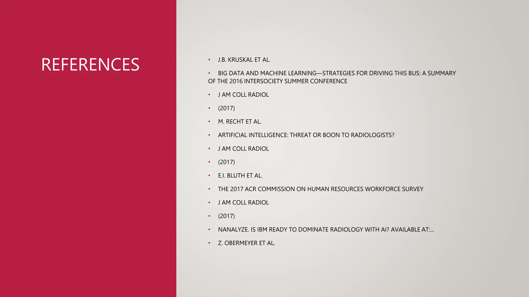 REFERENCES • J.B. KRUSKAL ET AL.
• BIG DATA AND MACHINE LEARNING—STRATEGIES FOR DRIVING THIS BUS: A SUMMARY
OF THE 2016 INTERSOCIETY SUMMER CONFERENCE
• J AM COLL RADIOL
• (2017)
• M. RECHT ET AL.
• ARTIFICIAL INTELLIGENCE: THREAT OR BOON TO RADIOLOGISTS?
• J AM COLL RADIOL
• (2017)
• E.I. BLUTH ET AL.
• THE 2017 ACR COMMISSION ON HUMAN RESOURCES WORKFORCE SURVEY
• J AM COLL RADIOL
• (2017)
• NANALYZE. IS IBM READY TO DOMINATE RADIOLOGY WITH AI? AVAILABLE AT:...
• Z. OBERMEYER ET AL.
 