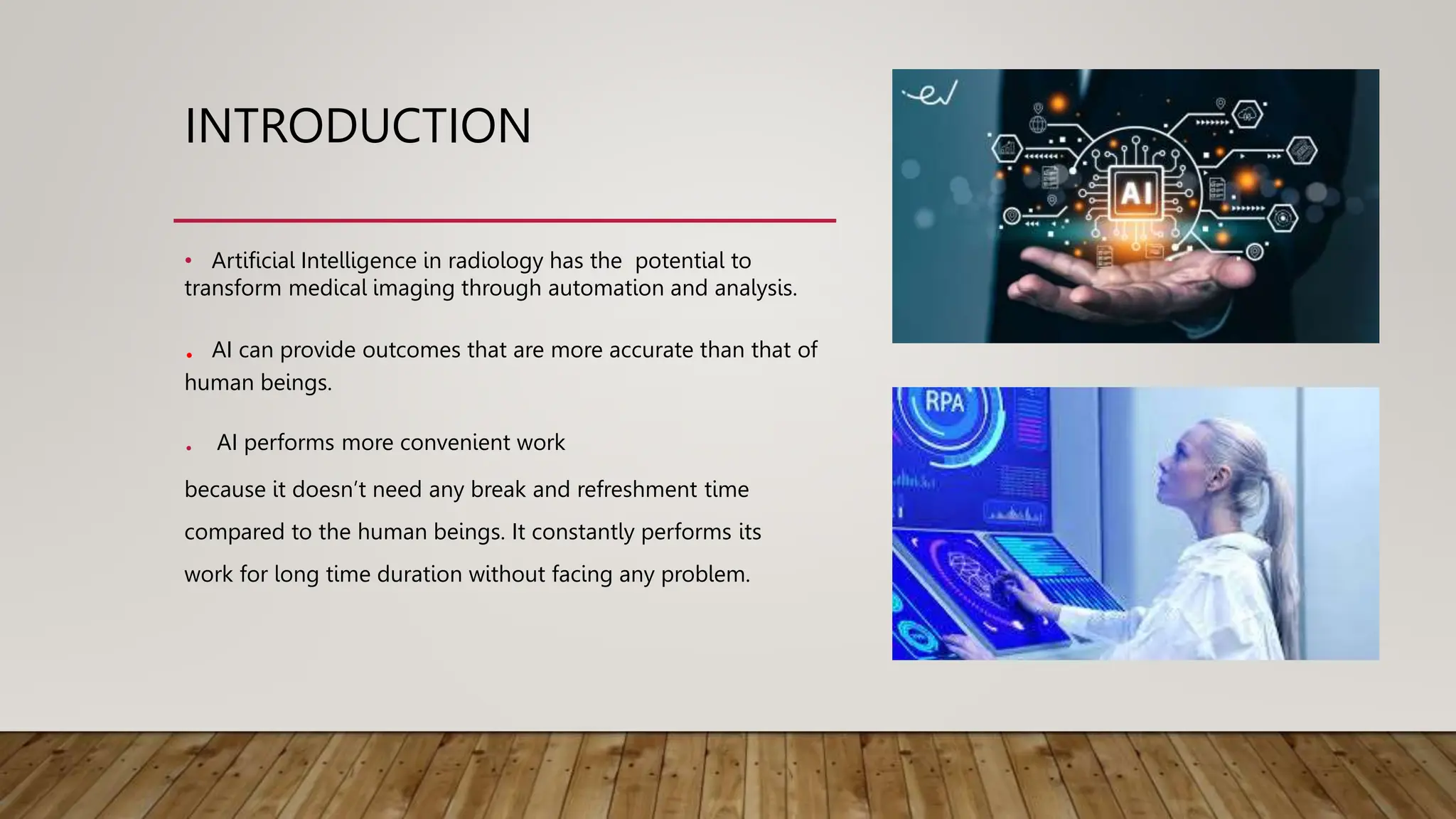 INTRODUCTION
• Artificial Intelligence in radiology has the potential to
transform medical imaging through automation and analysis.
. AI can provide outcomes that are more accurate than that of
human beings.
. AI performs more convenient work
because it doesn’t need any break and refreshment time
compared to the human beings. It constantly performs its
work for long time duration without facing any problem.
 