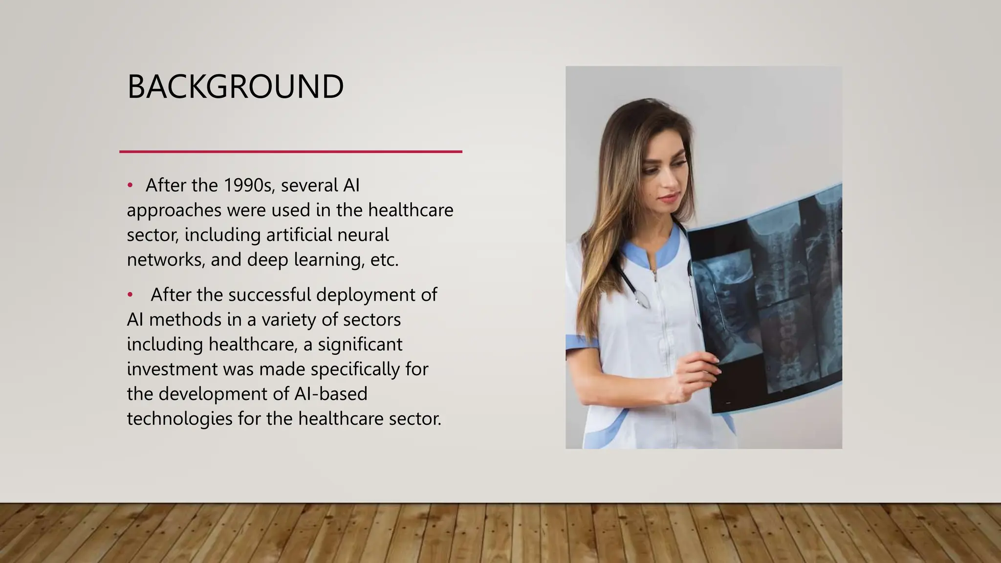 BACKGROUND
• After the 1990s, several AI
approaches were used in the healthcare
sector, including artificial neural
networks, and deep learning, etc.
• After the successful deployment of
AI methods in a variety of sectors
including healthcare, a significant
investment was made specifically for
the development of AI-based
technologies for the healthcare sector.
 