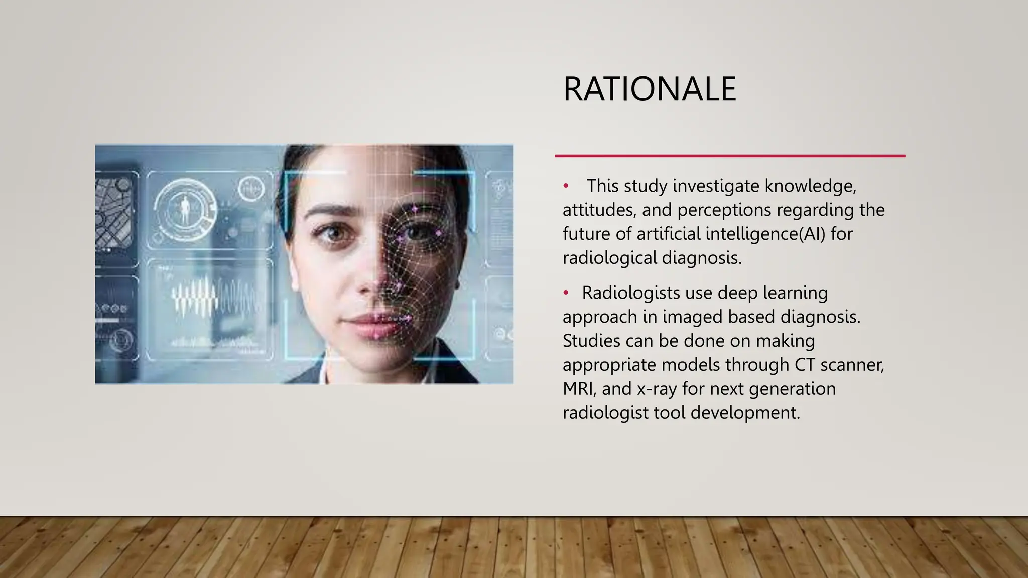RATIONALE
• This study investigate knowledge,
attitudes, and perceptions regarding the
future of artificial intelligence(AI) for
radiological diagnosis.
• Radiologists use deep learning
approach in imaged based diagnosis.
Studies can be done on making
appropriate models through CT scanner,
MRI, and x-ray for next generation
radiologist tool development.
 