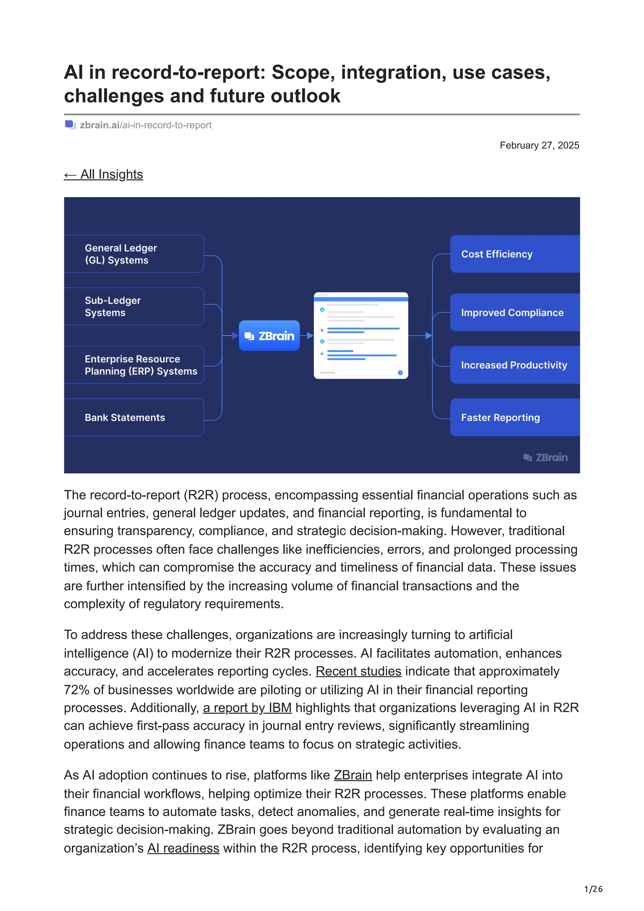1/26
February 27, 2025
AI in record-to-report: Scope, integration, use cases,
challenges and future outlook
zbrain.ai/ai-in-record-to-report
← All Insights
The record-to-report (R2R) process, encompassing essential financial operations such as
journal entries, general ledger updates, and financial reporting, is fundamental to
ensuring transparency, compliance, and strategic decision-making. However, traditional
R2R processes often face challenges like inefficiencies, errors, and prolonged processing
times, which can compromise the accuracy and timeliness of financial data. These issues
are further intensified by the increasing volume of financial transactions and the
complexity of regulatory requirements.
To address these challenges, organizations are increasingly turning to artificial
intelligence (AI) to modernize their R2R processes. AI facilitates automation, enhances
accuracy, and accelerates reporting cycles. Recent studies indicate that approximately
72% of businesses worldwide are piloting or utilizing AI in their financial reporting
processes. Additionally, a report by IBM highlights that organizations leveraging AI in R2R
can achieve first-pass accuracy in journal entry reviews, significantly streamlining
operations and allowing finance teams to focus on strategic activities.
As AI adoption continues to rise, platforms like ZBrain help enterprises integrate AI into
their financial workflows, helping optimize their R2R processes. These platforms enable
finance teams to automate tasks, detect anomalies, and generate real-time insights for
strategic decision-making. ZBrain goes beyond traditional automation by evaluating an
organization’s AI readiness within the R2R process, identifying key opportunities for
 
