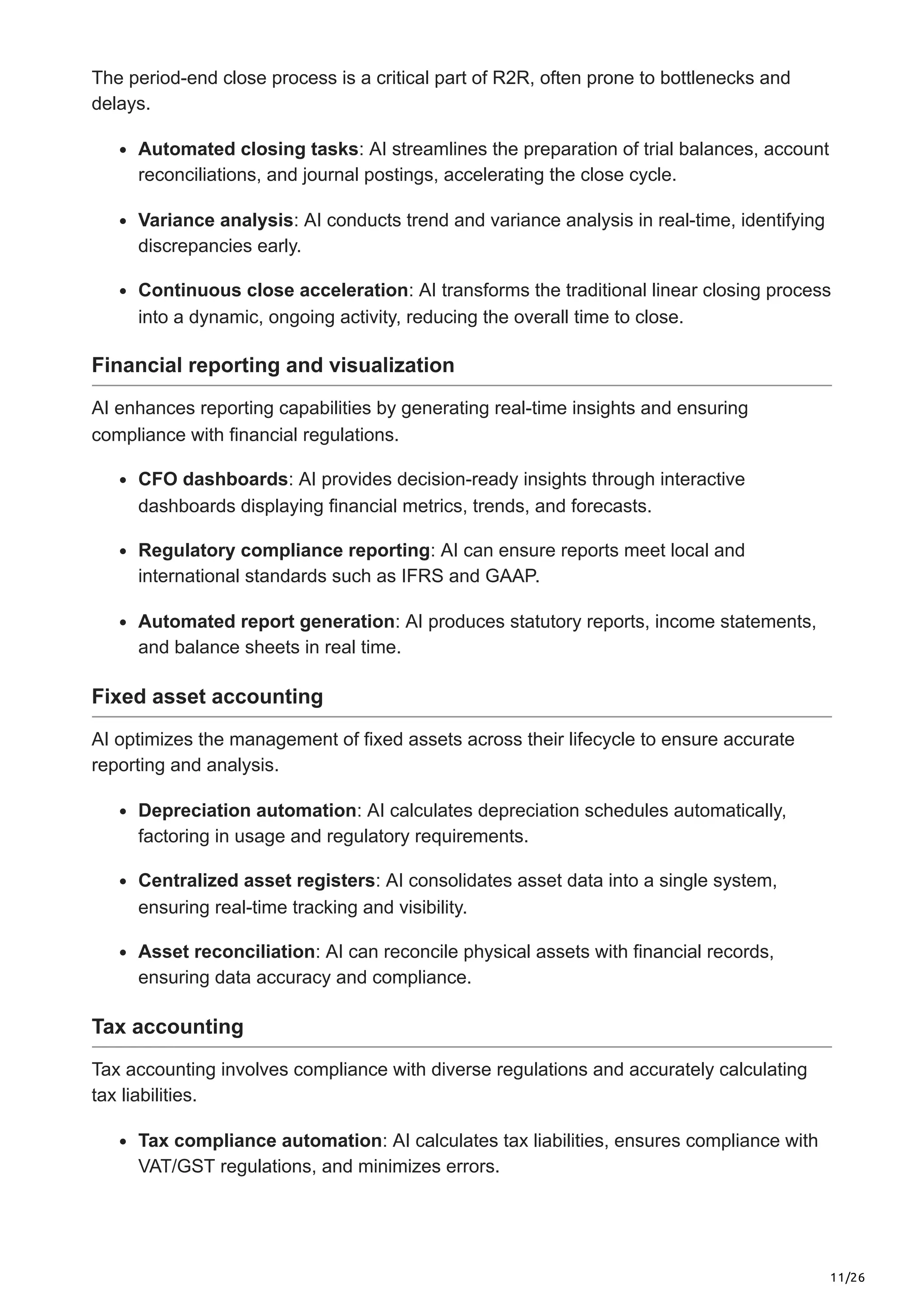 11/26
The period-end close process is a critical part of R2R, often prone to bottlenecks and
delays.
Automated closing tasks: AI streamlines the preparation of trial balances, account
reconciliations, and journal postings, accelerating the close cycle.
Variance analysis: AI conducts trend and variance analysis in real-time, identifying
discrepancies early.
Continuous close acceleration: AI transforms the traditional linear closing process
into a dynamic, ongoing activity, reducing the overall time to close.
Financial reporting and visualization
AI enhances reporting capabilities by generating real-time insights and ensuring
compliance with financial regulations.
CFO dashboards: AI provides decision-ready insights through interactive
dashboards displaying financial metrics, trends, and forecasts.
Regulatory compliance reporting: AI can ensure reports meet local and
international standards such as IFRS and GAAP.
Automated report generation: AI produces statutory reports, income statements,
and balance sheets in real time.
Fixed asset accounting
AI optimizes the management of fixed assets across their lifecycle to ensure accurate
reporting and analysis.
Depreciation automation: AI calculates depreciation schedules automatically,
factoring in usage and regulatory requirements.
Centralized asset registers: AI consolidates asset data into a single system,
ensuring real-time tracking and visibility.
Asset reconciliation: AI can reconcile physical assets with financial records,
ensuring data accuracy and compliance.
Tax accounting
Tax accounting involves compliance with diverse regulations and accurately calculating
tax liabilities.
Tax compliance automation: AI calculates tax liabilities, ensures compliance with
VAT/GST regulations, and minimizes errors.
 