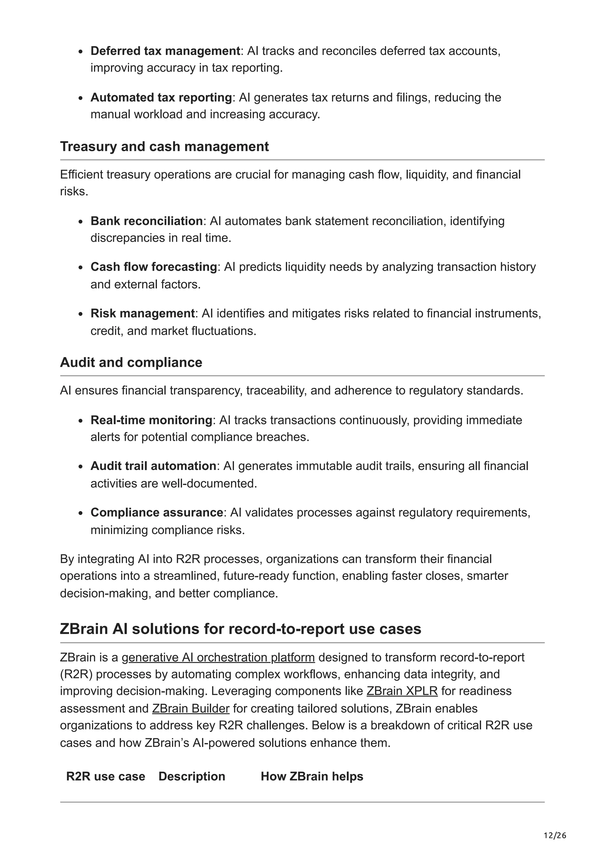 12/26
Deferred tax management: AI tracks and reconciles deferred tax accounts,
improving accuracy in tax reporting.
Automated tax reporting: AI generates tax returns and filings, reducing the
manual workload and increasing accuracy.
Treasury and cash management
Efficient treasury operations are crucial for managing cash flow, liquidity, and financial
risks.
Bank reconciliation: AI automates bank statement reconciliation, identifying
discrepancies in real time.
Cash flow forecasting: AI predicts liquidity needs by analyzing transaction history
and external factors.
Risk management: AI identifies and mitigates risks related to financial instruments,
credit, and market fluctuations.
Audit and compliance
AI ensures financial transparency, traceability, and adherence to regulatory standards.
Real-time monitoring: AI tracks transactions continuously, providing immediate
alerts for potential compliance breaches.
Audit trail automation: AI generates immutable audit trails, ensuring all financial
activities are well-documented.
Compliance assurance: AI validates processes against regulatory requirements,
minimizing compliance risks.
By integrating AI into R2R processes, organizations can transform their financial
operations into a streamlined, future-ready function, enabling faster closes, smarter
decision-making, and better compliance.
ZBrain AI solutions for record-to-report use cases
ZBrain is a generative AI orchestration platform designed to transform record-to-report
(R2R) processes by automating complex workflows, enhancing data integrity, and
improving decision-making. Leveraging components like ZBrain XPLR for readiness
assessment and ZBrain Builder for creating tailored solutions, ZBrain enables
organizations to address key R2R challenges. Below is a breakdown of critical R2R use
cases and how ZBrain’s AI-powered solutions enhance them.
R2R use case Description How ZBrain helps
 