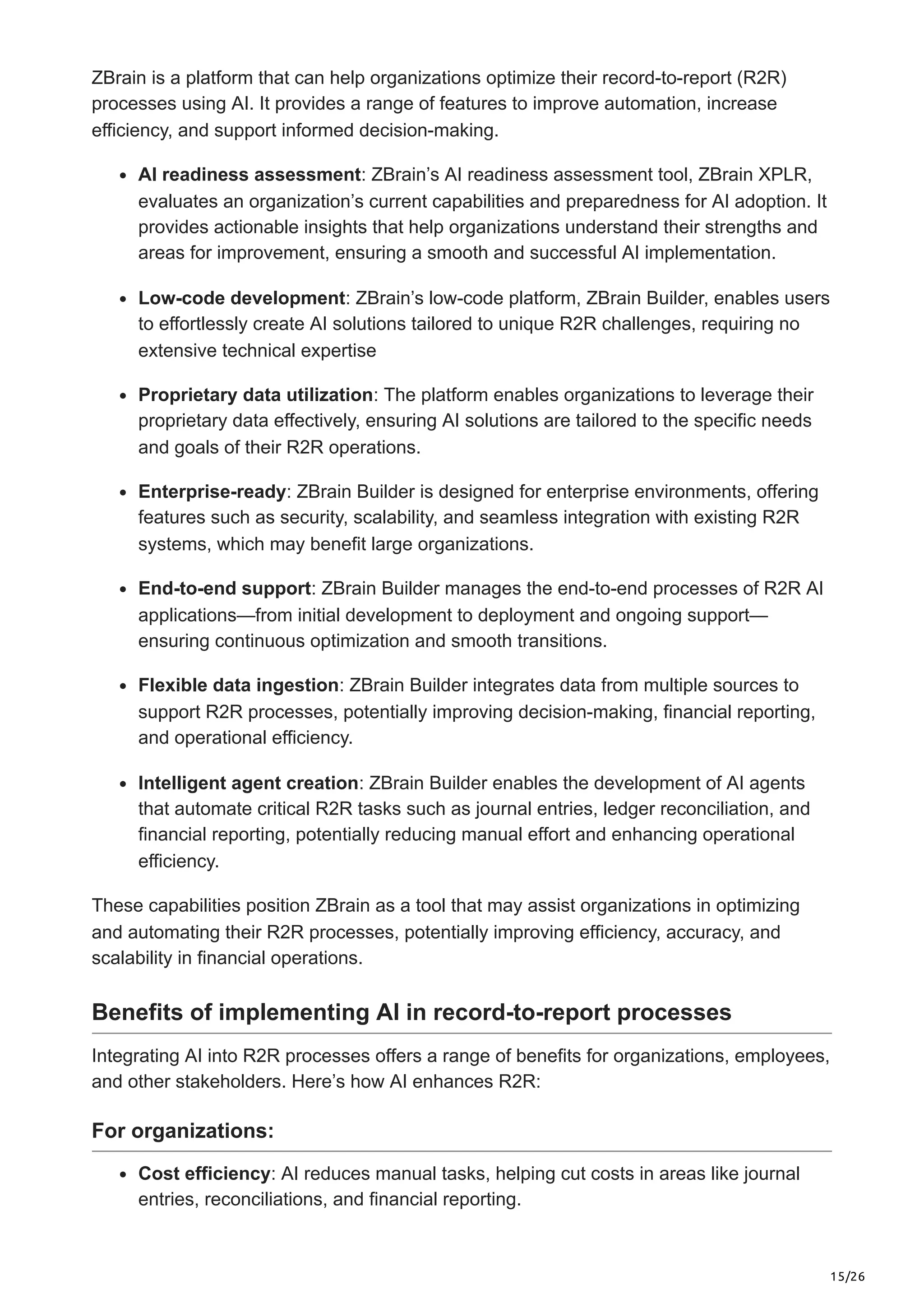 15/26
ZBrain is a platform that can help organizations optimize their record-to-report (R2R)
processes using AI. It provides a range of features to improve automation, increase
efficiency, and support informed decision-making.
AI readiness assessment: ZBrain’s AI readiness assessment tool, ZBrain XPLR,
evaluates an organization’s current capabilities and preparedness for AI adoption. It
provides actionable insights that help organizations understand their strengths and
areas for improvement, ensuring a smooth and successful AI implementation.
Low-code development: ZBrain’s low-code platform, ZBrain Builder, enables users
to effortlessly create AI solutions tailored to unique R2R challenges, requiring no
extensive technical expertise
Proprietary data utilization: The platform enables organizations to leverage their
proprietary data effectively, ensuring AI solutions are tailored to the specific needs
and goals of their R2R operations.
Enterprise-ready: ZBrain Builder is designed for enterprise environments, offering
features such as security, scalability, and seamless integration with existing R2R
systems, which may benefit large organizations.
End-to-end support: ZBrain Builder manages the end-to-end processes of R2R AI
applications—from initial development to deployment and ongoing support—
ensuring continuous optimization and smooth transitions.
Flexible data ingestion: ZBrain Builder integrates data from multiple sources to
support R2R processes, potentially improving decision-making, financial reporting,
and operational efficiency.
Intelligent agent creation: ZBrain Builder enables the development of AI agents
that automate critical R2R tasks such as journal entries, ledger reconciliation, and
financial reporting, potentially reducing manual effort and enhancing operational
efficiency.
These capabilities position ZBrain as a tool that may assist organizations in optimizing
and automating their R2R processes, potentially improving efficiency, accuracy, and
scalability in financial operations.
Benefits of implementing AI in record-to-report processes
Integrating AI into R2R processes offers a range of benefits for organizations, employees,
and other stakeholders. Here’s how AI enhances R2R:
For organizations:
Cost efficiency: AI reduces manual tasks, helping cut costs in areas like journal
entries, reconciliations, and financial reporting.
 