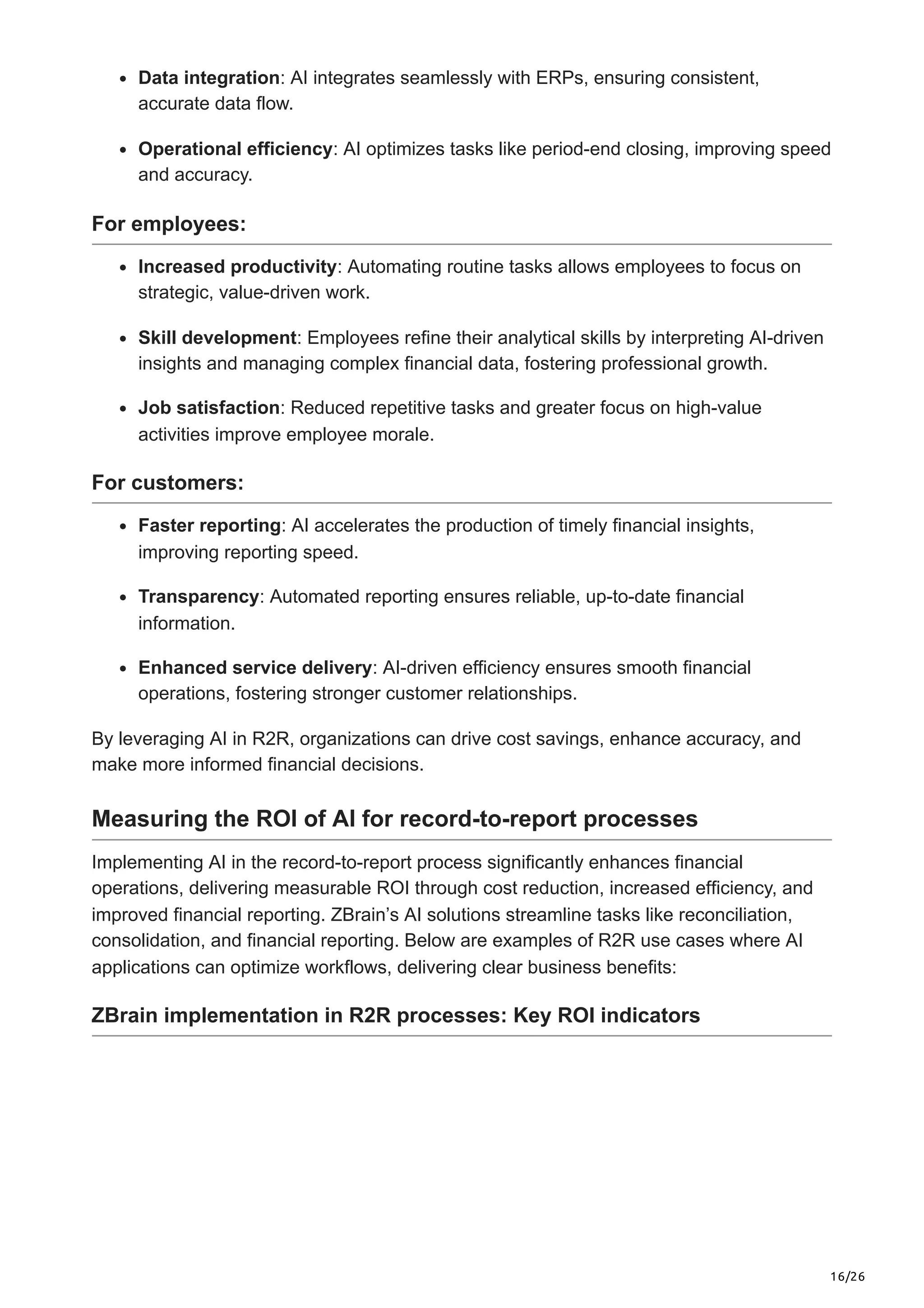 16/26
Data integration: AI integrates seamlessly with ERPs, ensuring consistent,
accurate data flow.
Operational efficiency: AI optimizes tasks like period-end closing, improving speed
and accuracy.
For employees:
Increased productivity: Automating routine tasks allows employees to focus on
strategic, value-driven work.
Skill development: Employees refine their analytical skills by interpreting AI-driven
insights and managing complex financial data, fostering professional growth.
Job satisfaction: Reduced repetitive tasks and greater focus on high-value
activities improve employee morale.
For customers:
Faster reporting: AI accelerates the production of timely financial insights,
improving reporting speed.
Transparency: Automated reporting ensures reliable, up-to-date financial
information.
Enhanced service delivery: AI-driven efficiency ensures smooth financial
operations, fostering stronger customer relationships.
By leveraging AI in R2R, organizations can drive cost savings, enhance accuracy, and
make more informed financial decisions.
Measuring the ROI of AI for record-to-report processes
Implementing AI in the record-to-report process significantly enhances financial
operations, delivering measurable ROI through cost reduction, increased efficiency, and
improved financial reporting. ZBrain’s AI solutions streamline tasks like reconciliation,
consolidation, and financial reporting. Below are examples of R2R use cases where AI
applications can optimize workflows, delivering clear business benefits:
ZBrain implementation in R2R processes: Key ROI indicators
 
