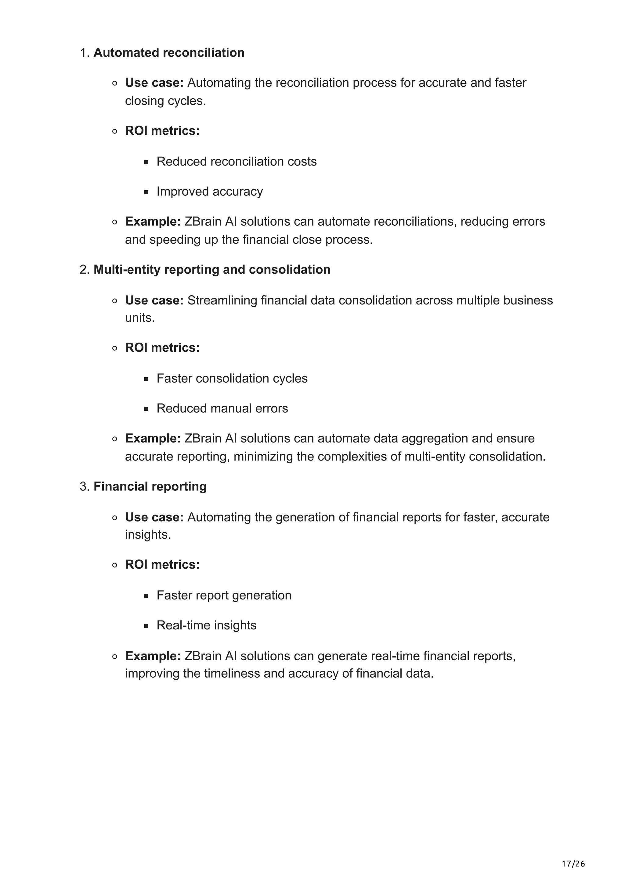 17/26
1. Automated reconciliation
Use case: Automating the reconciliation process for accurate and faster
closing cycles.
ROI metrics:
Reduced reconciliation costs
Improved accuracy
Example: ZBrain AI solutions can automate reconciliations, reducing errors
and speeding up the financial close process.
2. Multi-entity reporting and consolidation
Use case: Streamlining financial data consolidation across multiple business
units.
ROI metrics:
Faster consolidation cycles
Reduced manual errors
Example: ZBrain AI solutions can automate data aggregation and ensure
accurate reporting, minimizing the complexities of multi-entity consolidation.
3. Financial reporting
Use case: Automating the generation of financial reports for faster, accurate
insights.
ROI metrics:
Faster report generation
Real-time insights
Example: ZBrain AI solutions can generate real-time financial reports,
improving the timeliness and accuracy of financial data.
 