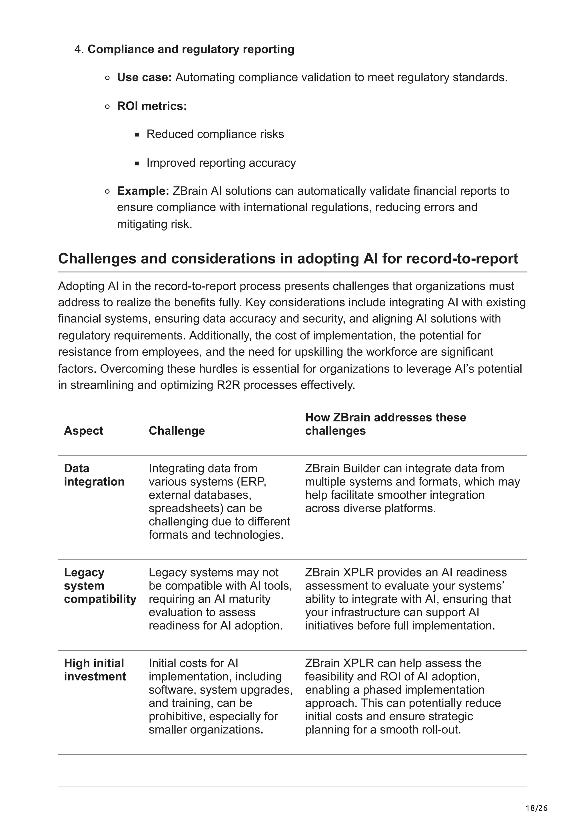 18/26
4. Compliance and regulatory reporting
Use case: Automating compliance validation to meet regulatory standards.
ROI metrics:
Reduced compliance risks
Improved reporting accuracy
Example: ZBrain AI solutions can automatically validate financial reports to
ensure compliance with international regulations, reducing errors and
mitigating risk.
Challenges and considerations in adopting AI for record-to-report
Adopting AI in the record-to-report process presents challenges that organizations must
address to realize the benefits fully. Key considerations include integrating AI with existing
financial systems, ensuring data accuracy and security, and aligning AI solutions with
regulatory requirements. Additionally, the cost of implementation, the potential for
resistance from employees, and the need for upskilling the workforce are significant
factors. Overcoming these hurdles is essential for organizations to leverage AI’s potential
in streamlining and optimizing R2R processes effectively.
Aspect Challenge
How ZBrain addresses these
challenges
Data
integration
Integrating data from
various systems (ERP,
external databases,
spreadsheets) can be
challenging due to different
formats and technologies.
ZBrain Builder can integrate data from
multiple systems and formats, which may
help facilitate smoother integration
across diverse platforms.
Legacy
system
compatibility
Legacy systems may not
be compatible with AI tools,
requiring an AI maturity
evaluation to assess
readiness for AI adoption.
ZBrain XPLR provides an AI readiness
assessment to evaluate your systems’
ability to integrate with AI, ensuring that
your infrastructure can support AI
initiatives before full implementation.
High initial
investment
Initial costs for AI
implementation, including
software, system upgrades,
and training, can be
prohibitive, especially for
smaller organizations.
ZBrain XPLR can help assess the
feasibility and ROI of AI adoption,
enabling a phased implementation
approach. This can potentially reduce
initial costs and ensure strategic
planning for a smooth roll-out.
 