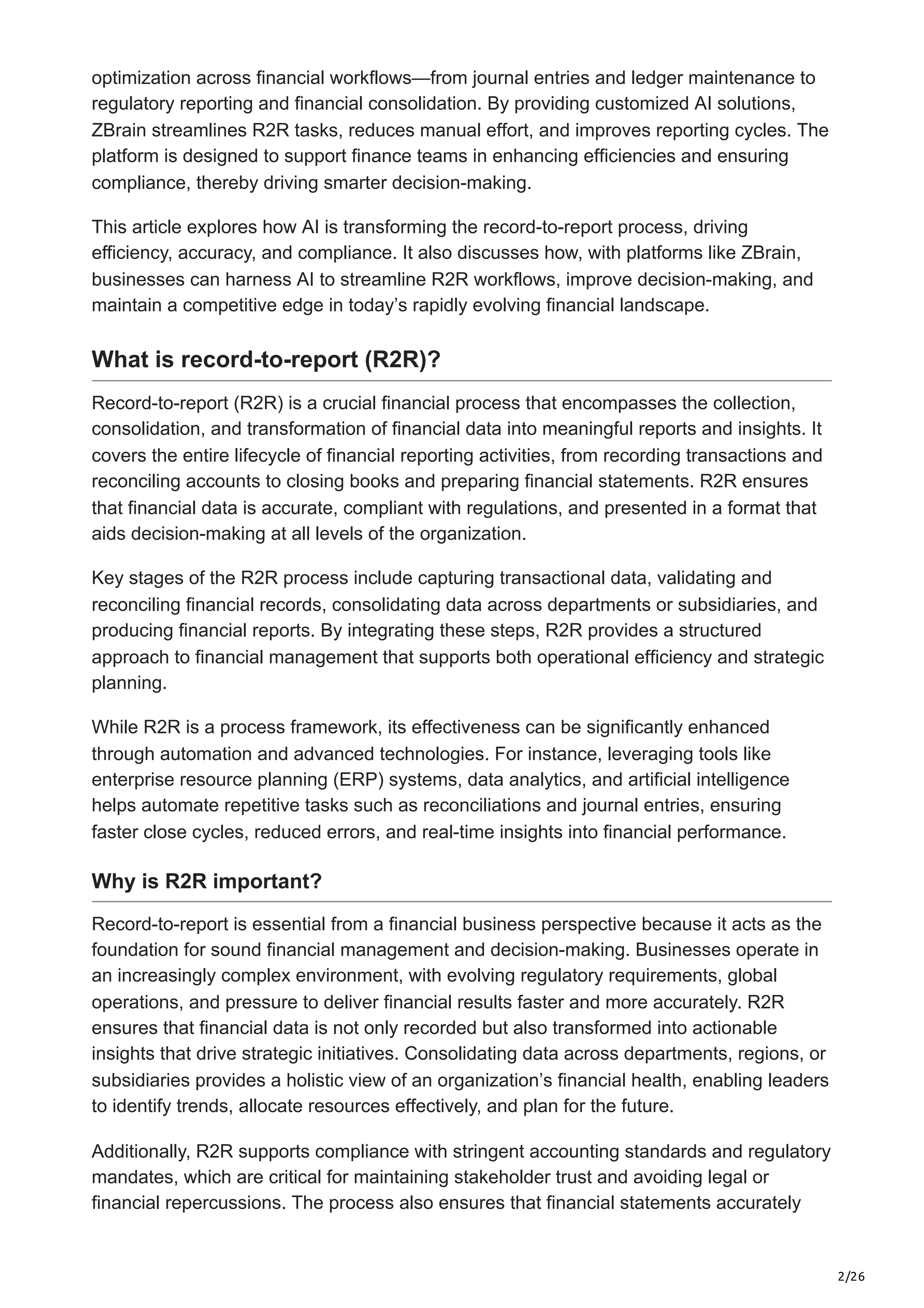 2/26
optimization across financial workflows—from journal entries and ledger maintenance to
regulatory reporting and financial consolidation. By providing customized AI solutions,
ZBrain streamlines R2R tasks, reduces manual effort, and improves reporting cycles. The
platform is designed to support finance teams in enhancing efficiencies and ensuring
compliance, thereby driving smarter decision-making.
This article explores how AI is transforming the record-to-report process, driving
efficiency, accuracy, and compliance. It also discusses how, with platforms like ZBrain,
businesses can harness AI to streamline R2R workflows, improve decision-making, and
maintain a competitive edge in today’s rapidly evolving financial landscape.
What is record-to-report (R2R)?
Record-to-report (R2R) is a crucial financial process that encompasses the collection,
consolidation, and transformation of financial data into meaningful reports and insights. It
covers the entire lifecycle of financial reporting activities, from recording transactions and
reconciling accounts to closing books and preparing financial statements. R2R ensures
that financial data is accurate, compliant with regulations, and presented in a format that
aids decision-making at all levels of the organization.
Key stages of the R2R process include capturing transactional data, validating and
reconciling financial records, consolidating data across departments or subsidiaries, and
producing financial reports. By integrating these steps, R2R provides a structured
approach to financial management that supports both operational efficiency and strategic
planning.
While R2R is a process framework, its effectiveness can be significantly enhanced
through automation and advanced technologies. For instance, leveraging tools like
enterprise resource planning (ERP) systems, data analytics, and artificial intelligence
helps automate repetitive tasks such as reconciliations and journal entries, ensuring
faster close cycles, reduced errors, and real-time insights into financial performance.
Why is R2R important?
Record-to-report is essential from a financial business perspective because it acts as the
foundation for sound financial management and decision-making. Businesses operate in
an increasingly complex environment, with evolving regulatory requirements, global
operations, and pressure to deliver financial results faster and more accurately. R2R
ensures that financial data is not only recorded but also transformed into actionable
insights that drive strategic initiatives. Consolidating data across departments, regions, or
subsidiaries provides a holistic view of an organization’s financial health, enabling leaders
to identify trends, allocate resources effectively, and plan for the future.
Additionally, R2R supports compliance with stringent accounting standards and regulatory
mandates, which are critical for maintaining stakeholder trust and avoiding legal or
financial repercussions. The process also ensures that financial statements accurately
 