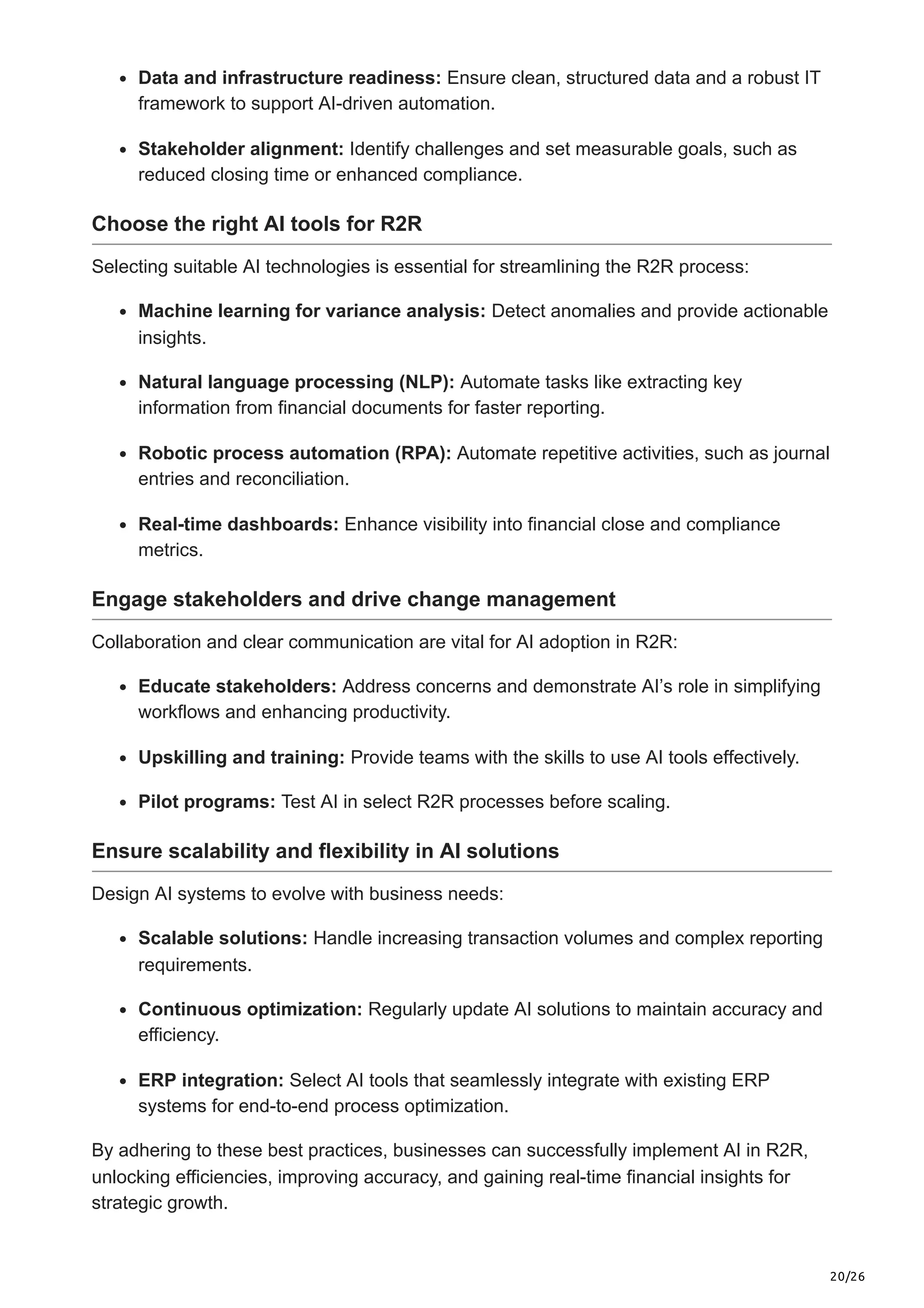 20/26
Data and infrastructure readiness: Ensure clean, structured data and a robust IT
framework to support AI-driven automation.
Stakeholder alignment: Identify challenges and set measurable goals, such as
reduced closing time or enhanced compliance.
Choose the right AI tools for R2R
Selecting suitable AI technologies is essential for streamlining the R2R process:
Machine learning for variance analysis: Detect anomalies and provide actionable
insights.
Natural language processing (NLP): Automate tasks like extracting key
information from financial documents for faster reporting.
Robotic process automation (RPA): Automate repetitive activities, such as journal
entries and reconciliation.
Real-time dashboards: Enhance visibility into financial close and compliance
metrics.
Engage stakeholders and drive change management
Collaboration and clear communication are vital for AI adoption in R2R:
Educate stakeholders: Address concerns and demonstrate AI’s role in simplifying
workflows and enhancing productivity.
Upskilling and training: Provide teams with the skills to use AI tools effectively.
Pilot programs: Test AI in select R2R processes before scaling.
Ensure scalability and flexibility in AI solutions
Design AI systems to evolve with business needs:
Scalable solutions: Handle increasing transaction volumes and complex reporting
requirements.
Continuous optimization: Regularly update AI solutions to maintain accuracy and
efficiency.
ERP integration: Select AI tools that seamlessly integrate with existing ERP
systems for end-to-end process optimization.
By adhering to these best practices, businesses can successfully implement AI in R2R,
unlocking efficiencies, improving accuracy, and gaining real-time financial insights for
strategic growth.
 