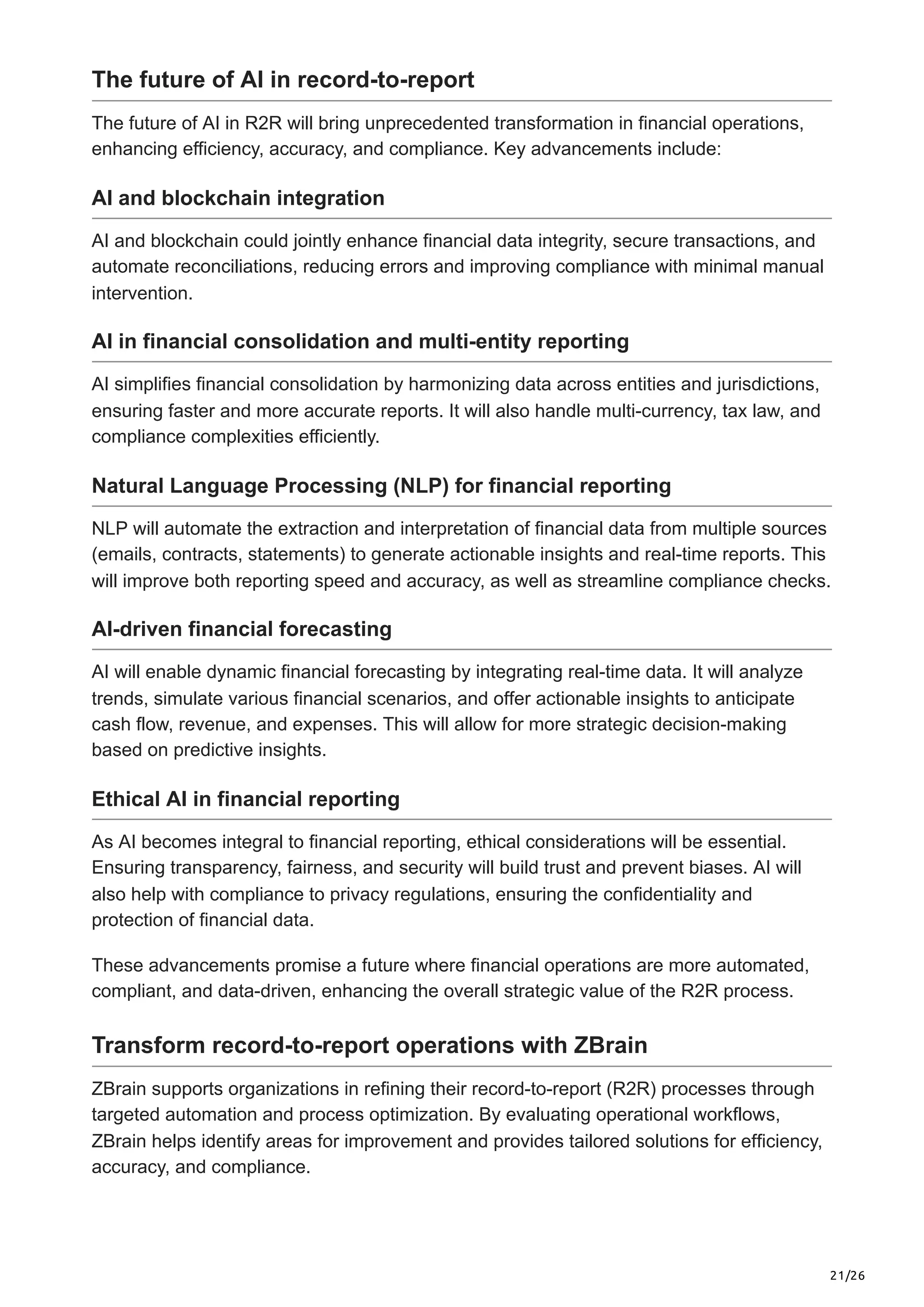 21/26
The future of AI in record-to-report
The future of AI in R2R will bring unprecedented transformation in financial operations,
enhancing efficiency, accuracy, and compliance. Key advancements include:
AI and blockchain integration
AI and blockchain could jointly enhance financial data integrity, secure transactions, and
automate reconciliations, reducing errors and improving compliance with minimal manual
intervention.
AI in financial consolidation and multi-entity reporting
AI simplifies financial consolidation by harmonizing data across entities and jurisdictions,
ensuring faster and more accurate reports. It will also handle multi-currency, tax law, and
compliance complexities efficiently.
Natural Language Processing (NLP) for financial reporting
NLP will automate the extraction and interpretation of financial data from multiple sources
(emails, contracts, statements) to generate actionable insights and real-time reports. This
will improve both reporting speed and accuracy, as well as streamline compliance checks.
AI-driven financial forecasting
AI will enable dynamic financial forecasting by integrating real-time data. It will analyze
trends, simulate various financial scenarios, and offer actionable insights to anticipate
cash flow, revenue, and expenses. This will allow for more strategic decision-making
based on predictive insights.
Ethical AI in financial reporting
As AI becomes integral to financial reporting, ethical considerations will be essential.
Ensuring transparency, fairness, and security will build trust and prevent biases. AI will
also help with compliance to privacy regulations, ensuring the confidentiality and
protection of financial data.
These advancements promise a future where financial operations are more automated,
compliant, and data-driven, enhancing the overall strategic value of the R2R process.
Transform record-to-report operations with ZBrain
ZBrain supports organizations in refining their record-to-report (R2R) processes through
targeted automation and process optimization. By evaluating operational workflows,
ZBrain helps identify areas for improvement and provides tailored solutions for efficiency,
accuracy, and compliance.
 