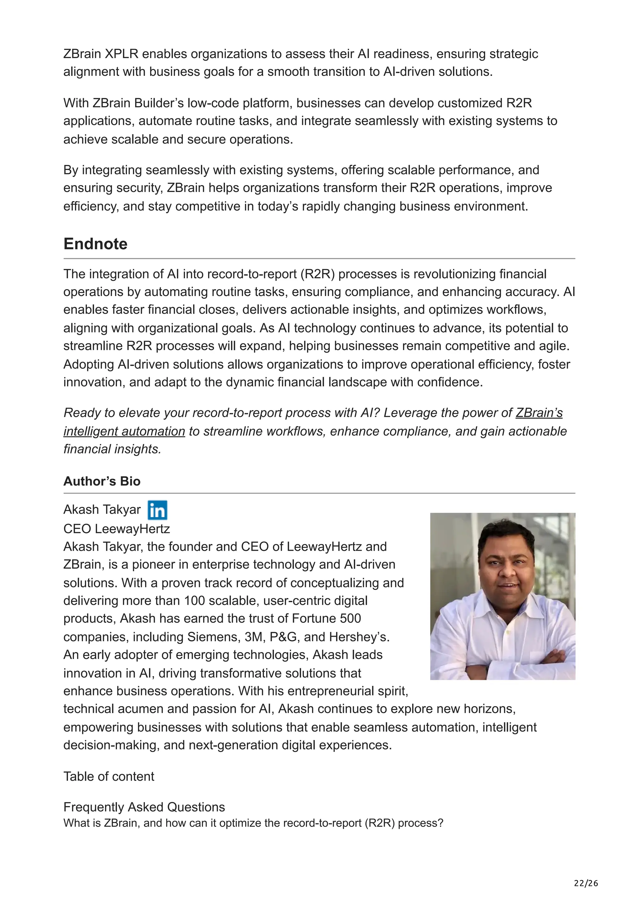 22/26
ZBrain XPLR enables organizations to assess their AI readiness, ensuring strategic
alignment with business goals for a smooth transition to AI-driven solutions.
With ZBrain Builder’s low-code platform, businesses can develop customized R2R
applications, automate routine tasks, and integrate seamlessly with existing systems to
achieve scalable and secure operations.
By integrating seamlessly with existing systems, offering scalable performance, and
ensuring security, ZBrain helps organizations transform their R2R operations, improve
efficiency, and stay competitive in today’s rapidly changing business environment.
Endnote
The integration of AI into record-to-report (R2R) processes is revolutionizing financial
operations by automating routine tasks, ensuring compliance, and enhancing accuracy. AI
enables faster financial closes, delivers actionable insights, and optimizes workflows,
aligning with organizational goals. As AI technology continues to advance, its potential to
streamline R2R processes will expand, helping businesses remain competitive and agile.
Adopting AI-driven solutions allows organizations to improve operational efficiency, foster
innovation, and adapt to the dynamic financial landscape with confidence.
Ready to elevate your record-to-report process with AI? Leverage the power of ZBrain’s
intelligent automation to streamline workflows, enhance compliance, and gain actionable
financial insights.
Author’s Bio
Akash Takyar
CEO LeewayHertz
Akash Takyar, the founder and CEO of LeewayHertz and
ZBrain, is a pioneer in enterprise technology and AI-driven
solutions. With a proven track record of conceptualizing and
delivering more than 100 scalable, user-centric digital
products, Akash has earned the trust of Fortune 500
companies, including Siemens, 3M, P&G, and Hershey’s.
An early adopter of emerging technologies, Akash leads
innovation in AI, driving transformative solutions that
enhance business operations. With his entrepreneurial spirit,
technical acumen and passion for AI, Akash continues to explore new horizons,
empowering businesses with solutions that enable seamless automation, intelligent
decision-making, and next-generation digital experiences.
Table of content
Frequently Asked Questions
What is ZBrain, and how can it optimize the record-to-report (R2R) process?
 