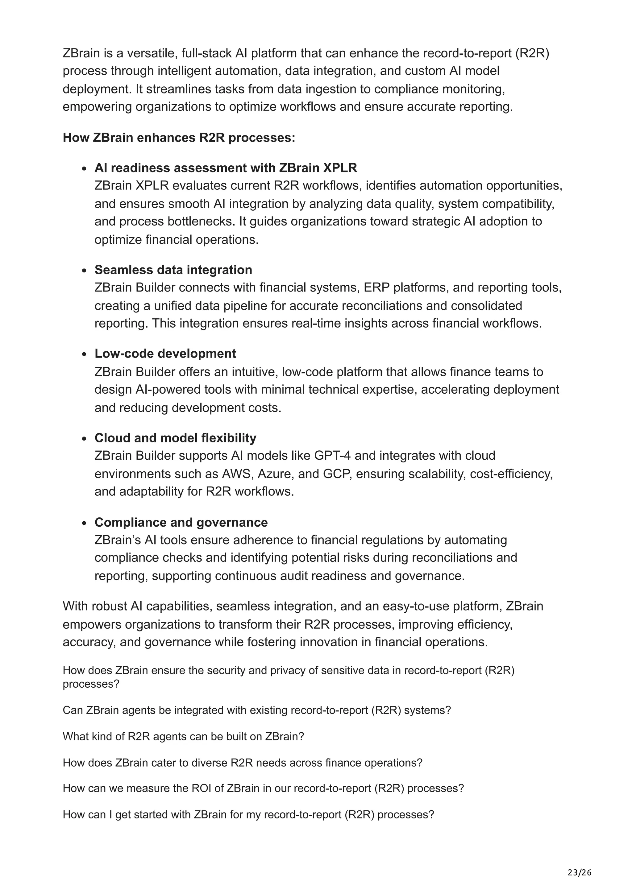 23/26
ZBrain is a versatile, full-stack AI platform that can enhance the record-to-report (R2R)
process through intelligent automation, data integration, and custom AI model
deployment. It streamlines tasks from data ingestion to compliance monitoring,
empowering organizations to optimize workflows and ensure accurate reporting.
How ZBrain enhances R2R processes:
AI readiness assessment with ZBrain XPLR
ZBrain XPLR evaluates current R2R workflows, identifies automation opportunities,
and ensures smooth AI integration by analyzing data quality, system compatibility,
and process bottlenecks. It guides organizations toward strategic AI adoption to
optimize financial operations.
Seamless data integration
ZBrain Builder connects with financial systems, ERP platforms, and reporting tools,
creating a unified data pipeline for accurate reconciliations and consolidated
reporting. This integration ensures real-time insights across financial workflows.
Low-code development
ZBrain Builder offers an intuitive, low-code platform that allows finance teams to
design AI-powered tools with minimal technical expertise, accelerating deployment
and reducing development costs.
Cloud and model flexibility
ZBrain Builder supports AI models like GPT-4 and integrates with cloud
environments such as AWS, Azure, and GCP, ensuring scalability, cost-efficiency,
and adaptability for R2R workflows.
Compliance and governance
ZBrain’s AI tools ensure adherence to financial regulations by automating
compliance checks and identifying potential risks during reconciliations and
reporting, supporting continuous audit readiness and governance.
With robust AI capabilities, seamless integration, and an easy-to-use platform, ZBrain
empowers organizations to transform their R2R processes, improving efficiency,
accuracy, and governance while fostering innovation in financial operations.
How does ZBrain ensure the security and privacy of sensitive data in record-to-report (R2R)
processes?
Can ZBrain agents be integrated with existing record-to-report (R2R) systems?
What kind of R2R agents can be built on ZBrain?
How does ZBrain cater to diverse R2R needs across finance operations?
How can we measure the ROI of ZBrain in our record-to-report (R2R) processes?
How can I get started with ZBrain for my record-to-report (R2R) processes?
 