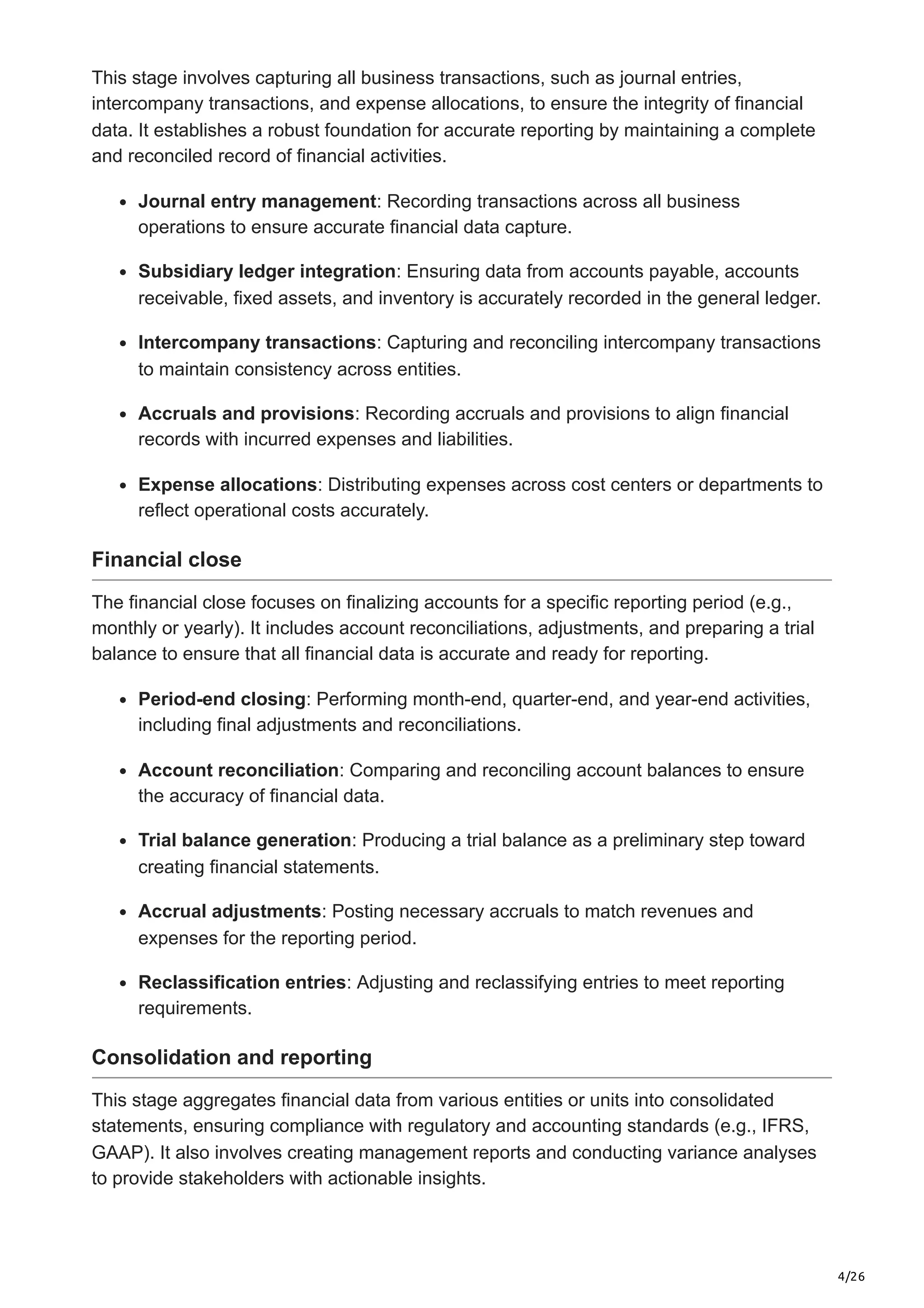 4/26
This stage involves capturing all business transactions, such as journal entries,
intercompany transactions, and expense allocations, to ensure the integrity of financial
data. It establishes a robust foundation for accurate reporting by maintaining a complete
and reconciled record of financial activities.
Journal entry management: Recording transactions across all business
operations to ensure accurate financial data capture.
Subsidiary ledger integration: Ensuring data from accounts payable, accounts
receivable, fixed assets, and inventory is accurately recorded in the general ledger.
Intercompany transactions: Capturing and reconciling intercompany transactions
to maintain consistency across entities.
Accruals and provisions: Recording accruals and provisions to align financial
records with incurred expenses and liabilities.
Expense allocations: Distributing expenses across cost centers or departments to
reflect operational costs accurately.
Financial close
The financial close focuses on finalizing accounts for a specific reporting period (e.g.,
monthly or yearly). It includes account reconciliations, adjustments, and preparing a trial
balance to ensure that all financial data is accurate and ready for reporting.
Period-end closing: Performing month-end, quarter-end, and year-end activities,
including final adjustments and reconciliations.
Account reconciliation: Comparing and reconciling account balances to ensure
the accuracy of financial data.
Trial balance generation: Producing a trial balance as a preliminary step toward
creating financial statements.
Accrual adjustments: Posting necessary accruals to match revenues and
expenses for the reporting period.
Reclassification entries: Adjusting and reclassifying entries to meet reporting
requirements.
Consolidation and reporting
This stage aggregates financial data from various entities or units into consolidated
statements, ensuring compliance with regulatory and accounting standards (e.g., IFRS,
GAAP). It also involves creating management reports and conducting variance analyses
to provide stakeholders with actionable insights.
 