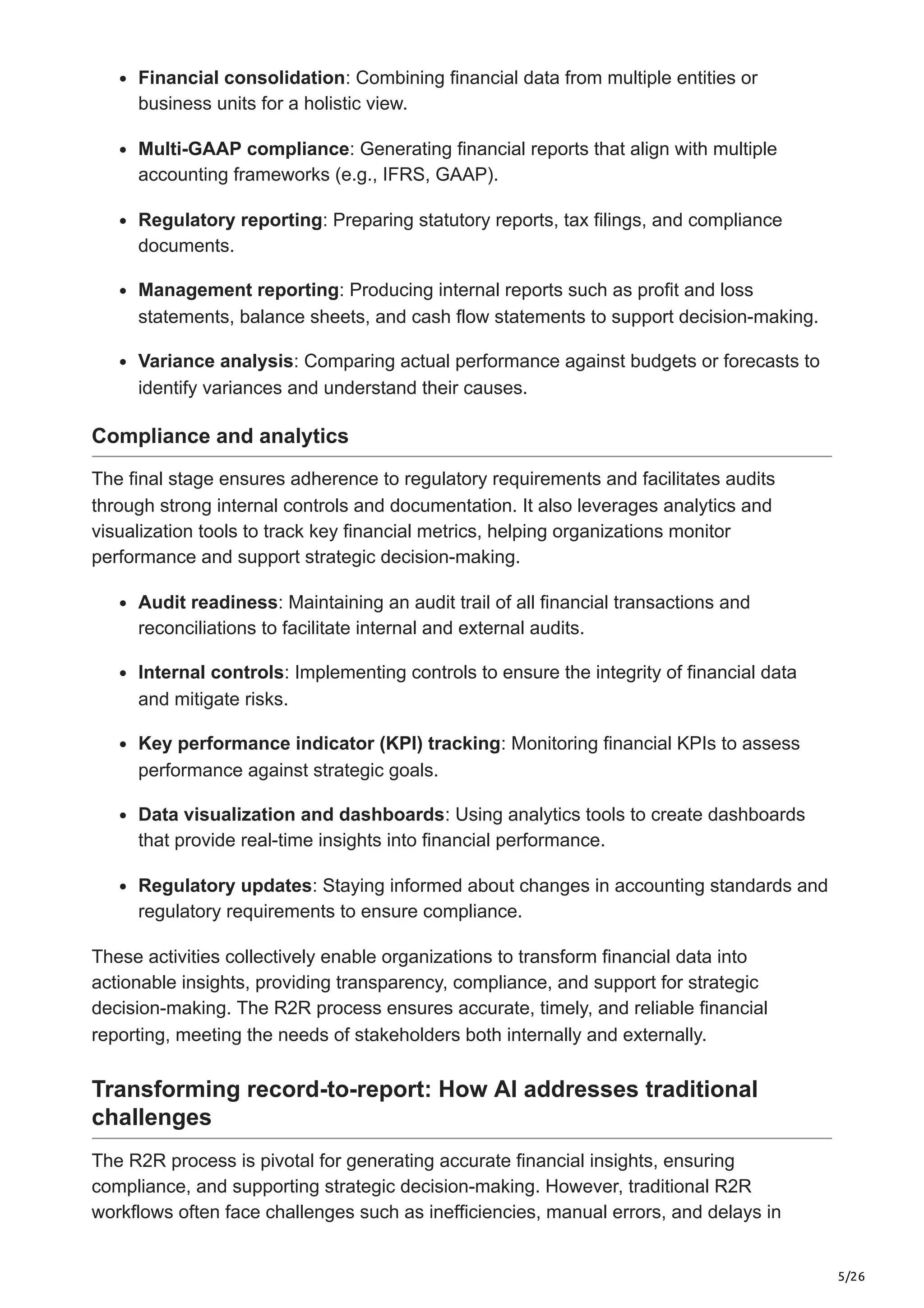 5/26
Financial consolidation: Combining financial data from multiple entities or
business units for a holistic view.
Multi-GAAP compliance: Generating financial reports that align with multiple
accounting frameworks (e.g., IFRS, GAAP).
Regulatory reporting: Preparing statutory reports, tax filings, and compliance
documents.
Management reporting: Producing internal reports such as profit and loss
statements, balance sheets, and cash flow statements to support decision-making.
Variance analysis: Comparing actual performance against budgets or forecasts to
identify variances and understand their causes.
Compliance and analytics
The final stage ensures adherence to regulatory requirements and facilitates audits
through strong internal controls and documentation. It also leverages analytics and
visualization tools to track key financial metrics, helping organizations monitor
performance and support strategic decision-making.
Audit readiness: Maintaining an audit trail of all financial transactions and
reconciliations to facilitate internal and external audits.
Internal controls: Implementing controls to ensure the integrity of financial data
and mitigate risks.
Key performance indicator (KPI) tracking: Monitoring financial KPIs to assess
performance against strategic goals.
Data visualization and dashboards: Using analytics tools to create dashboards
that provide real-time insights into financial performance.
Regulatory updates: Staying informed about changes in accounting standards and
regulatory requirements to ensure compliance.
These activities collectively enable organizations to transform financial data into
actionable insights, providing transparency, compliance, and support for strategic
decision-making. The R2R process ensures accurate, timely, and reliable financial
reporting, meeting the needs of stakeholders both internally and externally.
Transforming record-to-report: How AI addresses traditional
challenges
The R2R process is pivotal for generating accurate financial insights, ensuring
compliance, and supporting strategic decision-making. However, traditional R2R
workflows often face challenges such as inefficiencies, manual errors, and delays in
 