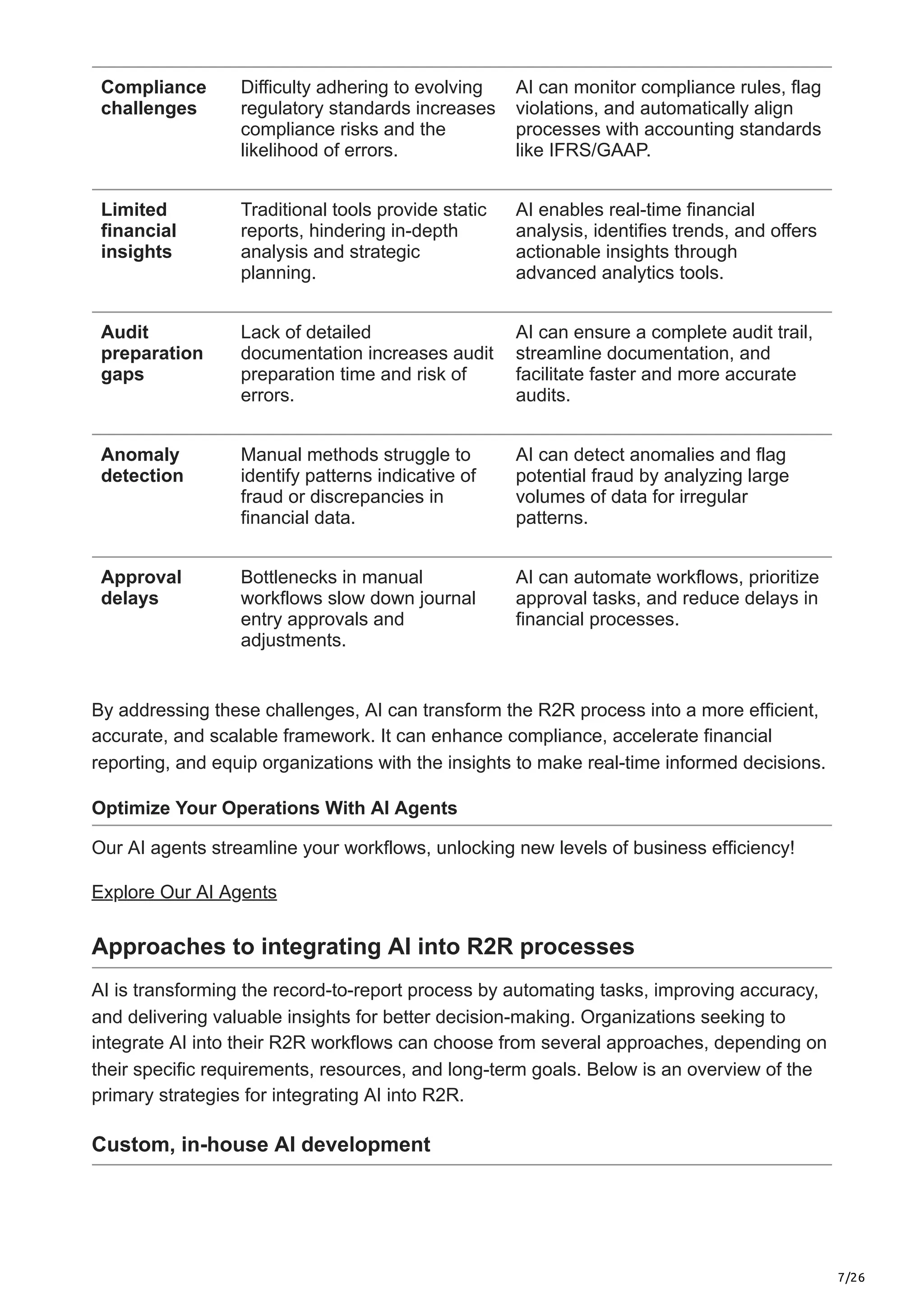 7/26
Compliance
challenges
Difficulty adhering to evolving
regulatory standards increases
compliance risks and the
likelihood of errors.
AI can monitor compliance rules, flag
violations, and automatically align
processes with accounting standards
like IFRS/GAAP.
Limited
financial
insights
Traditional tools provide static
reports, hindering in-depth
analysis and strategic
planning.
AI enables real-time financial
analysis, identifies trends, and offers
actionable insights through
advanced analytics tools.
Audit
preparation
gaps
Lack of detailed
documentation increases audit
preparation time and risk of
errors.
AI can ensure a complete audit trail,
streamline documentation, and
facilitate faster and more accurate
audits.
Anomaly
detection
Manual methods struggle to
identify patterns indicative of
fraud or discrepancies in
financial data.
AI can detect anomalies and flag
potential fraud by analyzing large
volumes of data for irregular
patterns.
Approval
delays
Bottlenecks in manual
workflows slow down journal
entry approvals and
adjustments.
AI can automate workflows, prioritize
approval tasks, and reduce delays in
financial processes.
By addressing these challenges, AI can transform the R2R process into a more efficient,
accurate, and scalable framework. It can enhance compliance, accelerate financial
reporting, and equip organizations with the insights to make real-time informed decisions.
Optimize Your Operations With AI Agents
Our AI agents streamline your workflows, unlocking new levels of business efficiency!
Explore Our AI Agents
Approaches to integrating AI into R2R processes
AI is transforming the record-to-report process by automating tasks, improving accuracy,
and delivering valuable insights for better decision-making. Organizations seeking to
integrate AI into their R2R workflows can choose from several approaches, depending on
their specific requirements, resources, and long-term goals. Below is an overview of the
primary strategies for integrating AI into R2R.
Custom, in-house AI development
 