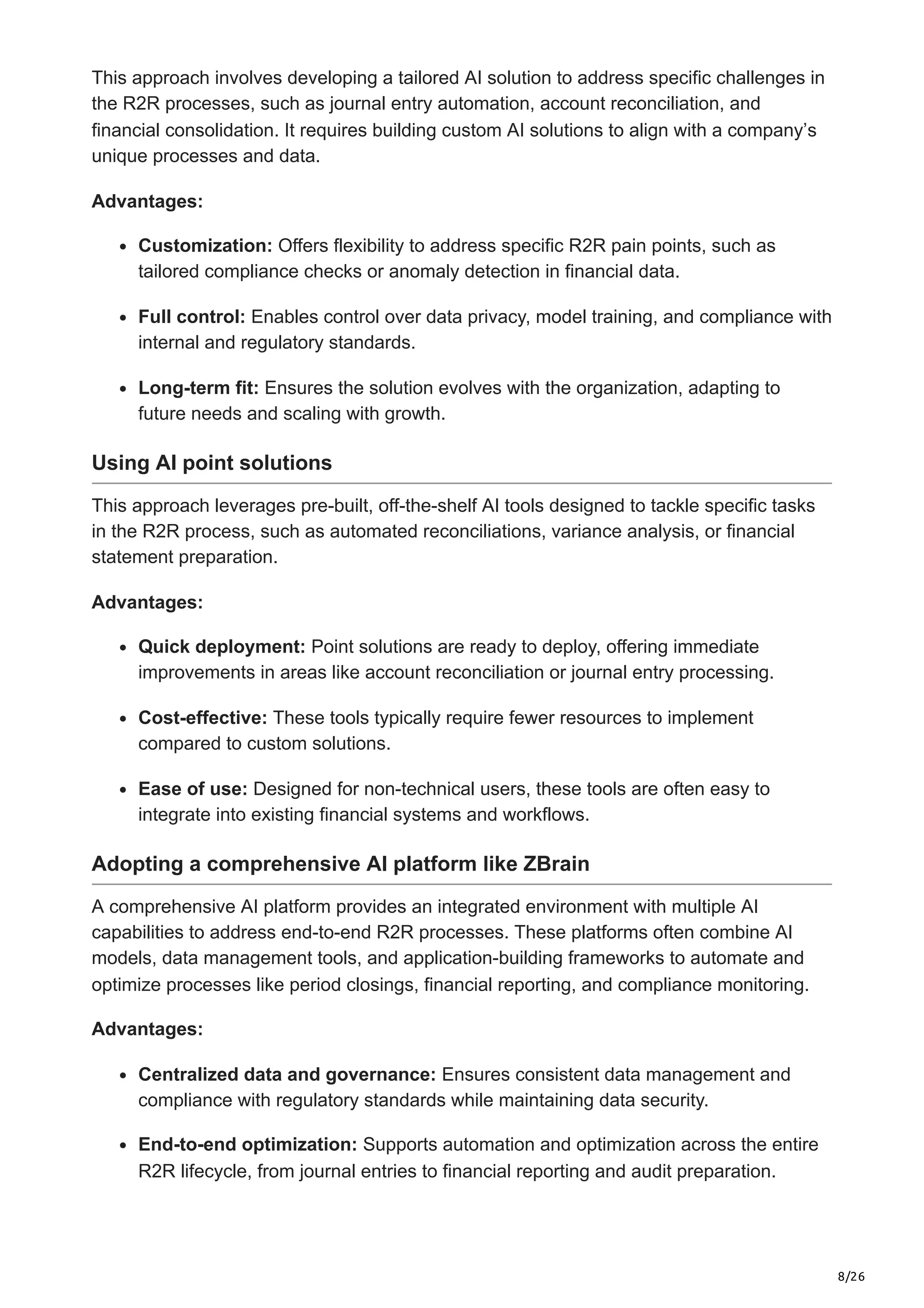 8/26
This approach involves developing a tailored AI solution to address specific challenges in
the R2R processes, such as journal entry automation, account reconciliation, and
financial consolidation. It requires building custom AI solutions to align with a company’s
unique processes and data.
Advantages:
Customization: Offers flexibility to address specific R2R pain points, such as
tailored compliance checks or anomaly detection in financial data.
Full control: Enables control over data privacy, model training, and compliance with
internal and regulatory standards.
Long-term fit: Ensures the solution evolves with the organization, adapting to
future needs and scaling with growth.
Using AI point solutions
This approach leverages pre-built, off-the-shelf AI tools designed to tackle specific tasks
in the R2R process, such as automated reconciliations, variance analysis, or financial
statement preparation.
Advantages:
Quick deployment: Point solutions are ready to deploy, offering immediate
improvements in areas like account reconciliation or journal entry processing.
Cost-effective: These tools typically require fewer resources to implement
compared to custom solutions.
Ease of use: Designed for non-technical users, these tools are often easy to
integrate into existing financial systems and workflows.
Adopting a comprehensive AI platform like ZBrain
A comprehensive AI platform provides an integrated environment with multiple AI
capabilities to address end-to-end R2R processes. These platforms often combine AI
models, data management tools, and application-building frameworks to automate and
optimize processes like period closings, financial reporting, and compliance monitoring.
Advantages:
Centralized data and governance: Ensures consistent data management and
compliance with regulatory standards while maintaining data security.
End-to-end optimization: Supports automation and optimization across the entire
R2R lifecycle, from journal entries to financial reporting and audit preparation.
 