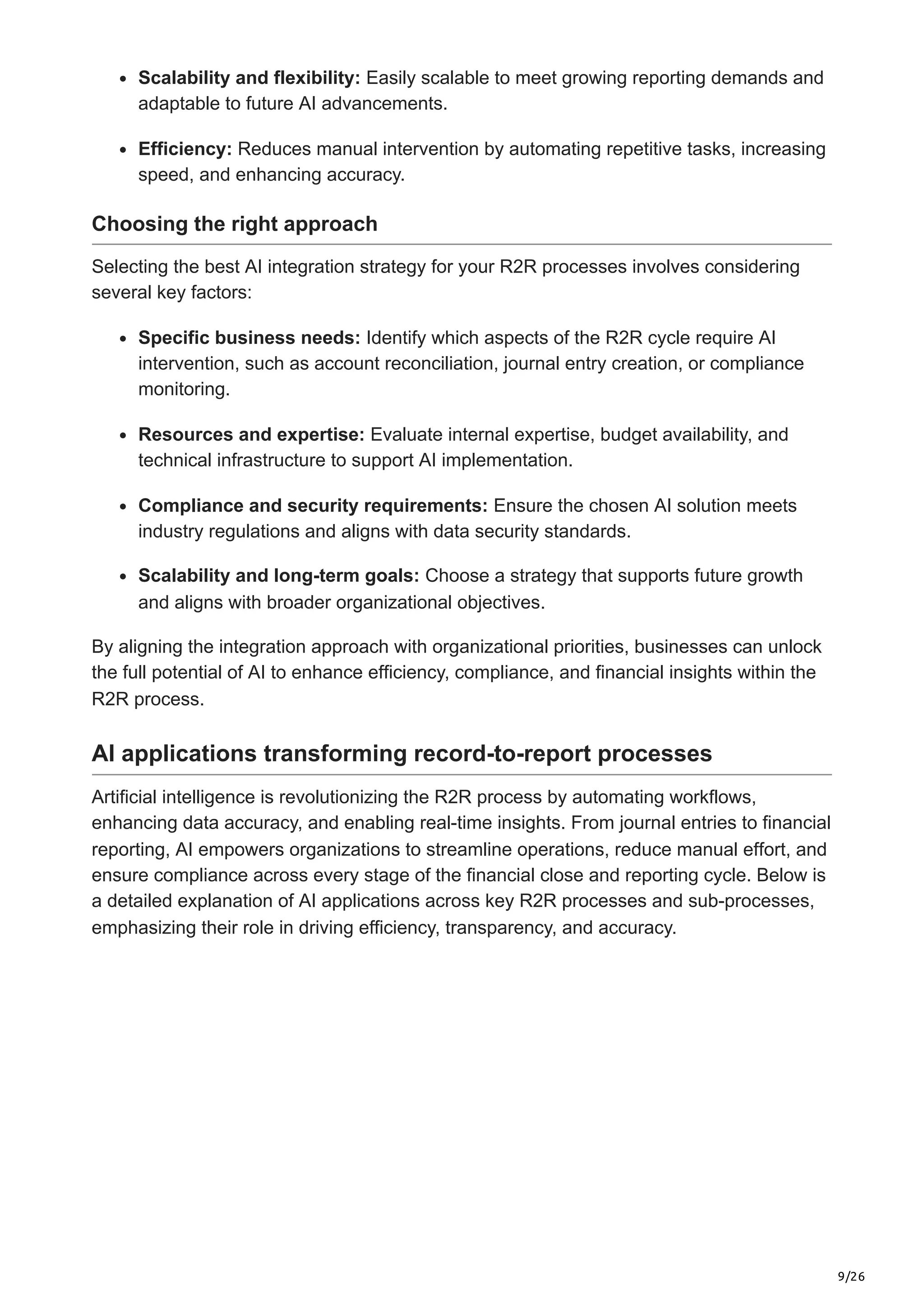 9/26
Scalability and flexibility: Easily scalable to meet growing reporting demands and
adaptable to future AI advancements.
Efficiency: Reduces manual intervention by automating repetitive tasks, increasing
speed, and enhancing accuracy.
Choosing the right approach
Selecting the best AI integration strategy for your R2R processes involves considering
several key factors:
Specific business needs: Identify which aspects of the R2R cycle require AI
intervention, such as account reconciliation, journal entry creation, or compliance
monitoring.
Resources and expertise: Evaluate internal expertise, budget availability, and
technical infrastructure to support AI implementation.
Compliance and security requirements: Ensure the chosen AI solution meets
industry regulations and aligns with data security standards.
Scalability and long-term goals: Choose a strategy that supports future growth
and aligns with broader organizational objectives.
By aligning the integration approach with organizational priorities, businesses can unlock
the full potential of AI to enhance efficiency, compliance, and financial insights within the
R2R process.
AI applications transforming record-to-report processes
Artificial intelligence is revolutionizing the R2R process by automating workflows,
enhancing data accuracy, and enabling real-time insights. From journal entries to financial
reporting, AI empowers organizations to streamline operations, reduce manual effort, and
ensure compliance across every stage of the financial close and reporting cycle. Below is
a detailed explanation of AI applications across key R2R processes and sub-processes,
emphasizing their role in driving efficiency, transparency, and accuracy.
 