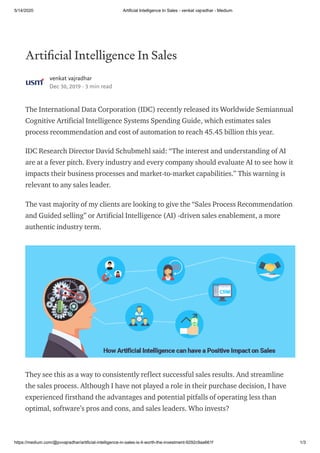 5/14/2020 Artificial Intelligence In Sales - venkat vajradhar - Medium
https://medium.com/@pvvajradhar/artificial-intelligence-in-sales-is-it-worth-the-investment-9292c9aa661f 1/3
Arti cial Intelligence In Sales
venkat vajradhar
Dec 30, 2019 · 3 min read
The International Data Corporation (IDC) recently released its Worldwide Semiannual
Cognitive Artificial Intelligence Systems Spending Guide, which estimates sales
process recommendation and cost of automation to reach 45.45 billion this year.
IDC Research Director David Schubmehl said: “The interest and understanding of AI
are at a fever pitch. Every industry and every company should evaluate AI to see how it
impacts their business processes and market-to-market capabilities.” This warning is
relevant to any sales leader.
The vast majority of my clients are looking to give the “Sales Process Recommendation
and Guided selling” or Artificial Intelligence (AI) -driven sales enablement, a more
authentic industry term.
They see this as a way to consistently reflect successful sales results. And streamline
the sales process. Although I have not played a role in their purchase decision, I have
experienced firsthand the advantages and potential pitfalls of operating less than
optimal, software’s pros and cons, and sales leaders. Who invests?
 