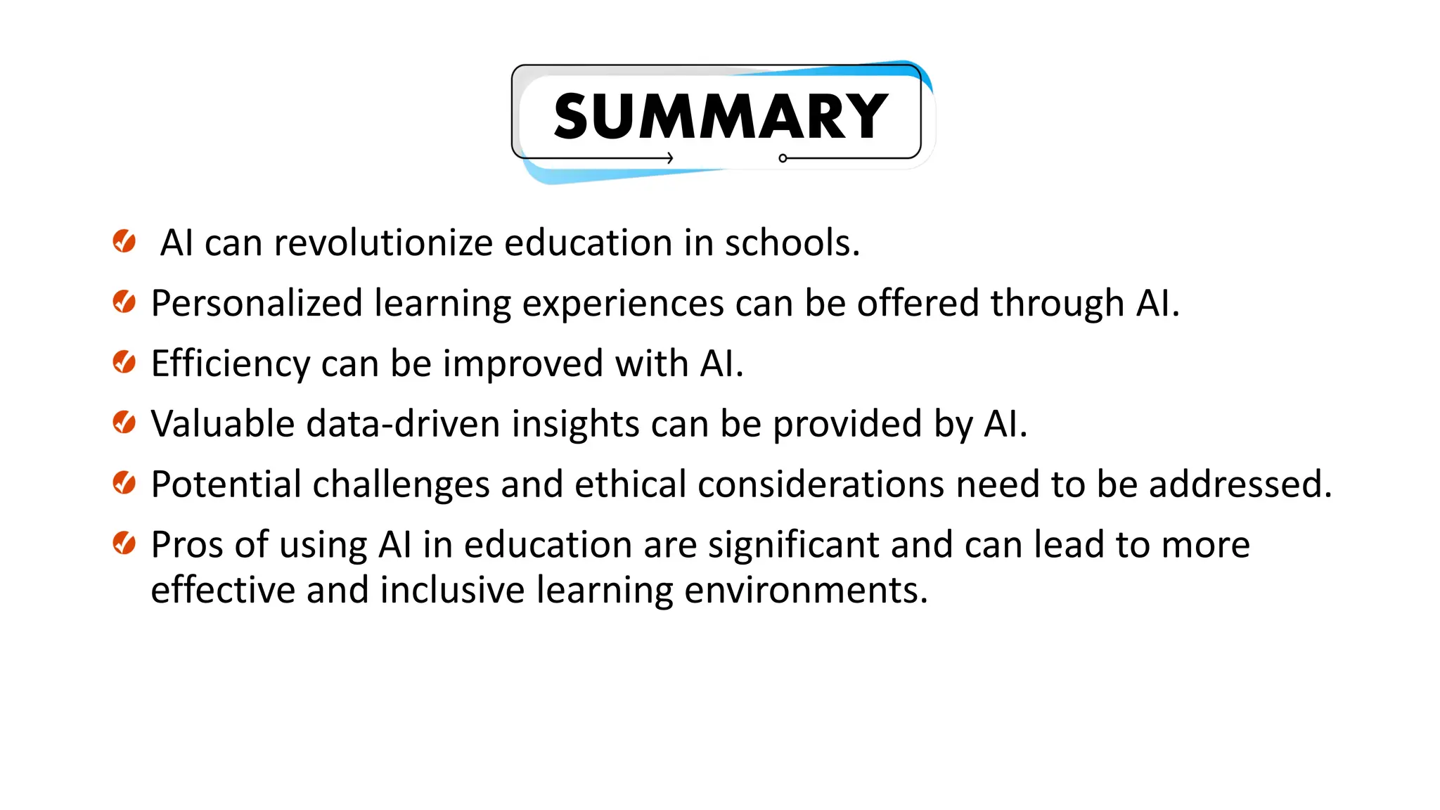 SUMMARY
AI can revolutionize education in schools.
Personalized learning experiences can be offered through AI.
Efficiency can be improved with AI.
Valuable data-driven insights can be provided by AI.
Potential challenges and ethical considerations need to be addressed.
Pros of using AI in education are significant and can lead to more
effective and inclusive learning environments.
 