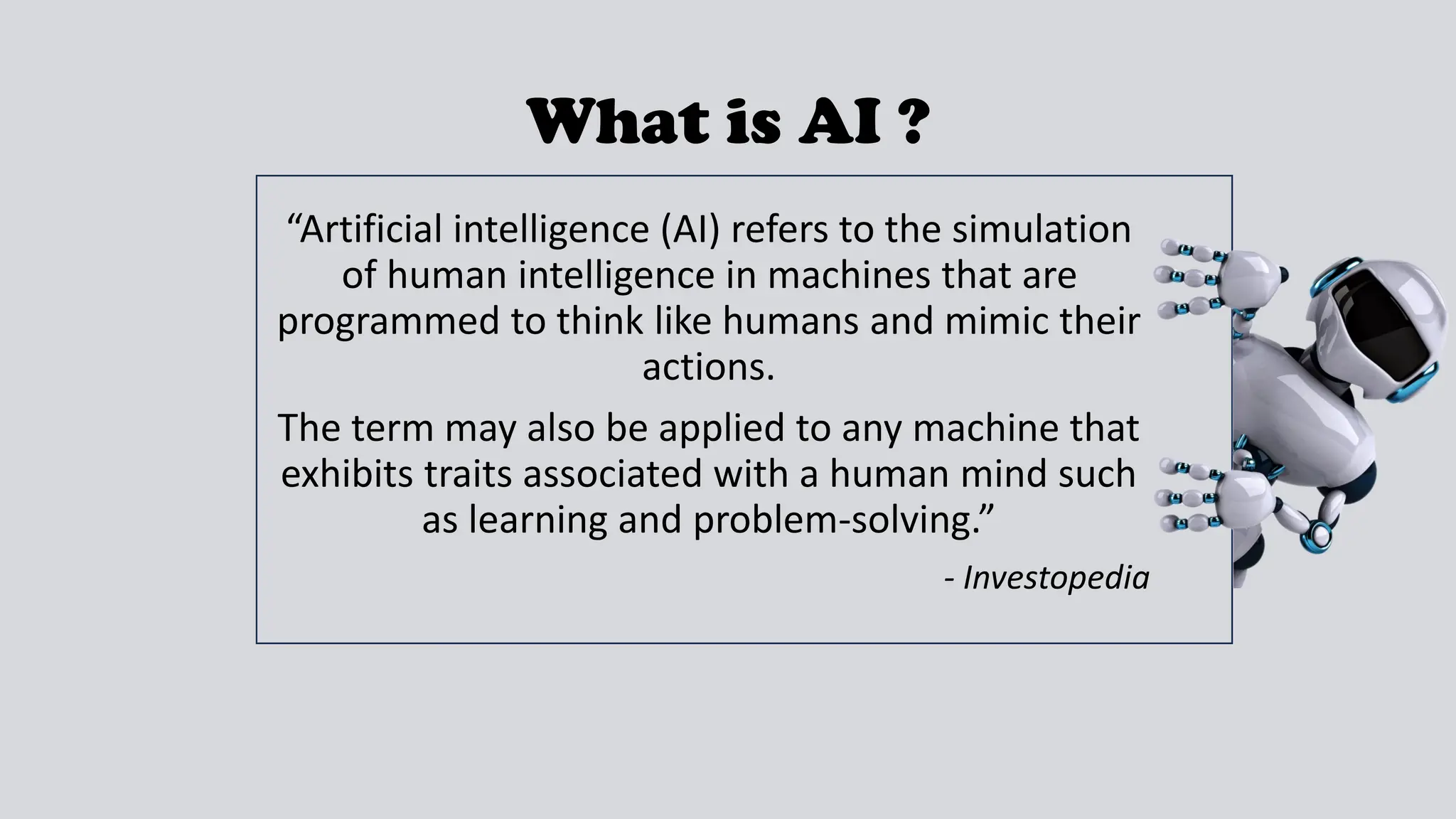 What is AI ?
“Artificial intelligence (AI) refers to the simulation
of human intelligence in machines that are
programmed to think like humans and mimic their
actions.
The term may also be applied to any machine that
exhibits traits associated with a human mind such
as learning and problem-solving.”
- Investopedia
 