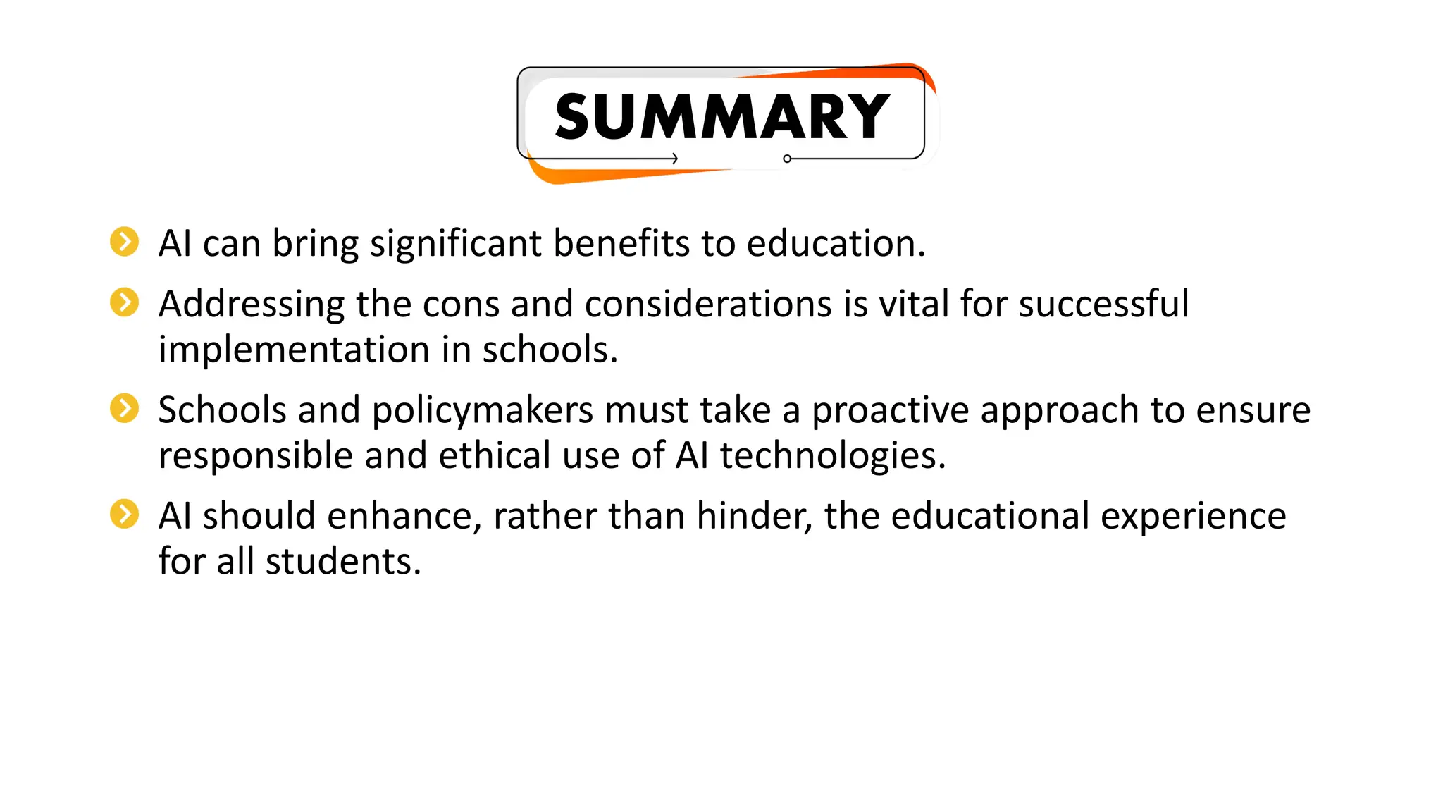 AI can bring significant benefits to education.
Addressing the cons and considerations is vital for successful
implementation in schools.
Schools and policymakers must take a proactive approach to ensure
responsible and ethical use of AI technologies.
AI should enhance, rather than hinder, the educational experience
for all students.
SUMMARY
 