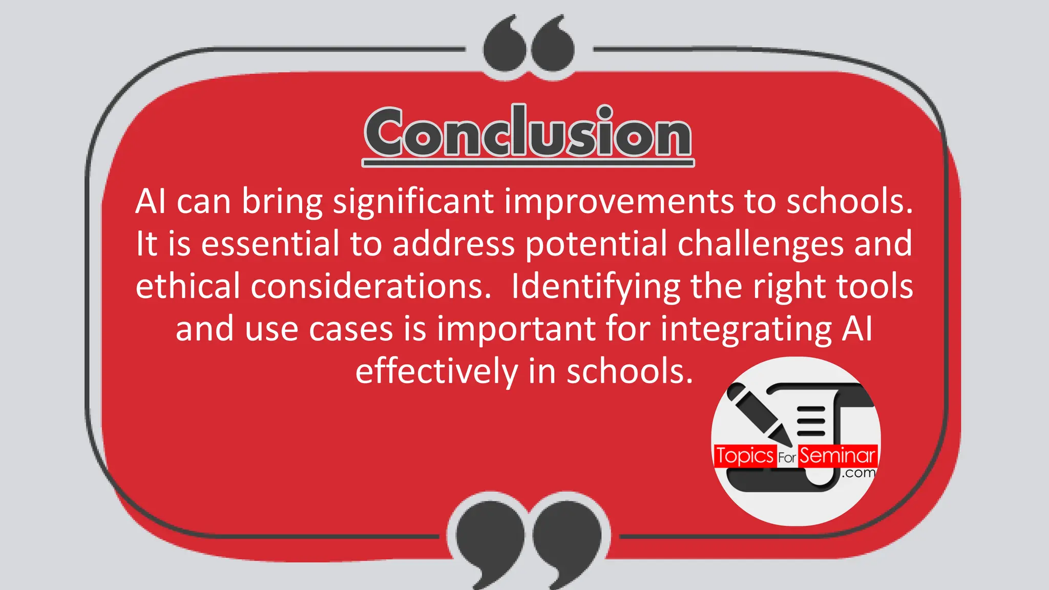Conclusion
Conclusion
AI can bring significant improvements to schools.
It is essential to address potential challenges and
ethical considerations. Identifying the right tools
and use cases is important for integrating AI
effectively in schools.
 