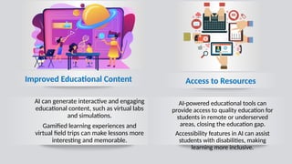 AI can generate interactive and engaging
educational content, such as virtual labs
and simulations.
Gamified learning experiences and
virtual field trips can make lessons more
interesting and memorable.
Access to Resources
AI-powered educational tools can
provide access to quality education for
students in remote or underserved
areas, closing the education gap.
Accessibility features in AI can assist
students with disabilities, making
learning more inclusive.
Improved Educational Content
 
