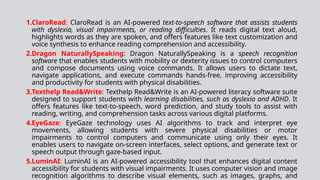 1.ClaroRead: ClaroRead is an AI-powered text-to-speech software that assists students
with dyslexia, visual impairments, or reading difficulties. It reads digital text aloud,
highlights words as they are spoken, and offers features like text customization and
voice synthesis to enhance reading comprehension and accessibility.
2.Dragon NaturallySpeaking: Dragon NaturallySpeaking is a speech recognition
software that enables students with mobility or dexterity issues to control computers
and compose documents using voice commands. It allows users to dictate text,
navigate applications, and execute commands hands-free, improving accessibility
and productivity for students with physical disabilities.
3.Texthelp Read&Write: Texthelp Read&Write is an AI-powered literacy software suite
designed to support students with learning disabilities, such as dyslexia and ADHD. It
offers features like text-to-speech, word prediction, and study tools to assist with
reading, writing, and comprehension tasks across various digital platforms.
4.EyeGaze: EyeGaze technology uses AI algorithms to track and interpret eye
movements, allowing students with severe physical disabilities or motor
impairments to control computers and communicate using only their eyes. It
enables users to navigate on-screen interfaces, select options, and generate text or
speech output through gaze-based input.
5.LuminAI: LuminAI is an AI-powered accessibility tool that enhances digital content
accessibility for students with visual impairments. It uses computer vision and image
recognition algorithms to describe visual elements, such as images, graphs, and
 