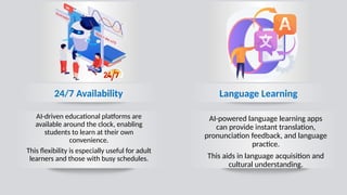 Language Learning
24/7 Availability
AI-driven educational platforms are
available around the clock, enabling
students to learn at their own
convenience.
This flexibility is especially useful for adult
learners and those with busy schedules.
AI-powered language learning apps
can provide instant translation,
pronunciation feedback, and language
practice.
This aids in language acquisition and
cultural understanding.
 