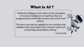 What is AI ?
“Artificial intelligence (AI) refers to the simulation
of human intelligence in machines that are
programmed to think like humans and mimic their
actions.
The term may also be applied to any machine that
exhibits traits associated with a human mind such
as learning and problem-solving.”
- Investopedia
 