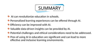 SUMMARY
AI can revolutionize education in schools.
Personalized learning experiences can be offered through AI.
Efficiency can be improved with AI.
Valuable data-driven insights can be provided by AI.
Potential challenges and ethical considerations need to be addressed.
Pros of using AI in education are significant and can lead to more
effective and inclusive learning environments.
 