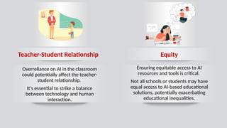 Equity
Teacher-Student Relationship
Overreliance on AI in the classroom
could potentially affect the teacher-
student relationship.
It's essential to strike a balance
between technology and human
interaction.
Ensuring equitable access to AI
resources and tools is critical.
Not all schools or students may have
equal access to AI-based educational
solutions, potentially exacerbating
educational inequalities.
 