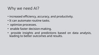 Why we need AI?
• increased efficiency, accuracy, and productivity.
• It can automate routine tasks.
• optimize processes.
• enable faster decision-making.
• provide insights and predictions based on data analysis,
leading to better outcomes and results.
 