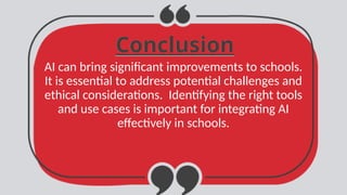 Conclusion
Conclusion
AI can bring significant improvements to schools.
It is essential to address potential challenges and
ethical considerations. Identifying the right tools
and use cases is important for integrating AI
effectively in schools.
 